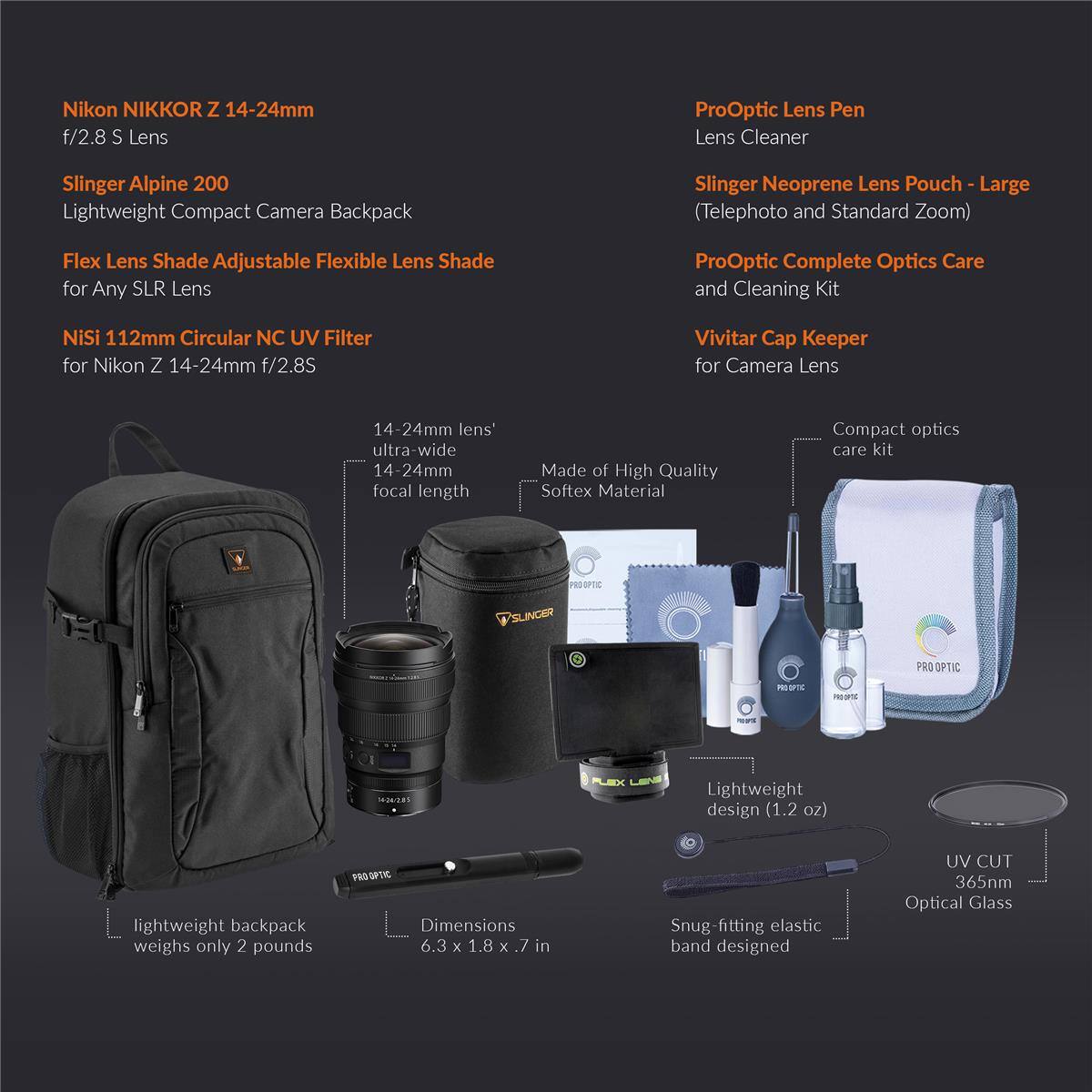 Nikon NIKKOR Z 14-24mm f/2.8 S Lens

Slinger Alpine 200 Lightweight Compact Camera Backpack

Flex Lens Shade Adjustable Flexible Lens Shade for Any SLR Lens

NiSi 112mm Circular NC UV Filter for Nikon Z 14-24mm f/2.8S

ProOptic Lens Pen Lens Cleaner

Slinger Neoprene Lens Pouch (Telephoto and Standard Zoom)

ProOptic Complete Optics Care and Cleaning Kit

Vivitar Cap Keeper for Camera Lens

14-24mm lens' ultra-wide 14-24mm focal length

Made of High Quality Softex Material

Compact optics care kit

Lightweight design (1.2 oz)

Lightweight backpack weighs only 2 pounds

Dimensions 6.3 x 1.8 x 7 in

Snug-fitting elastic band designed

UV CUT 365nm Optical Glass