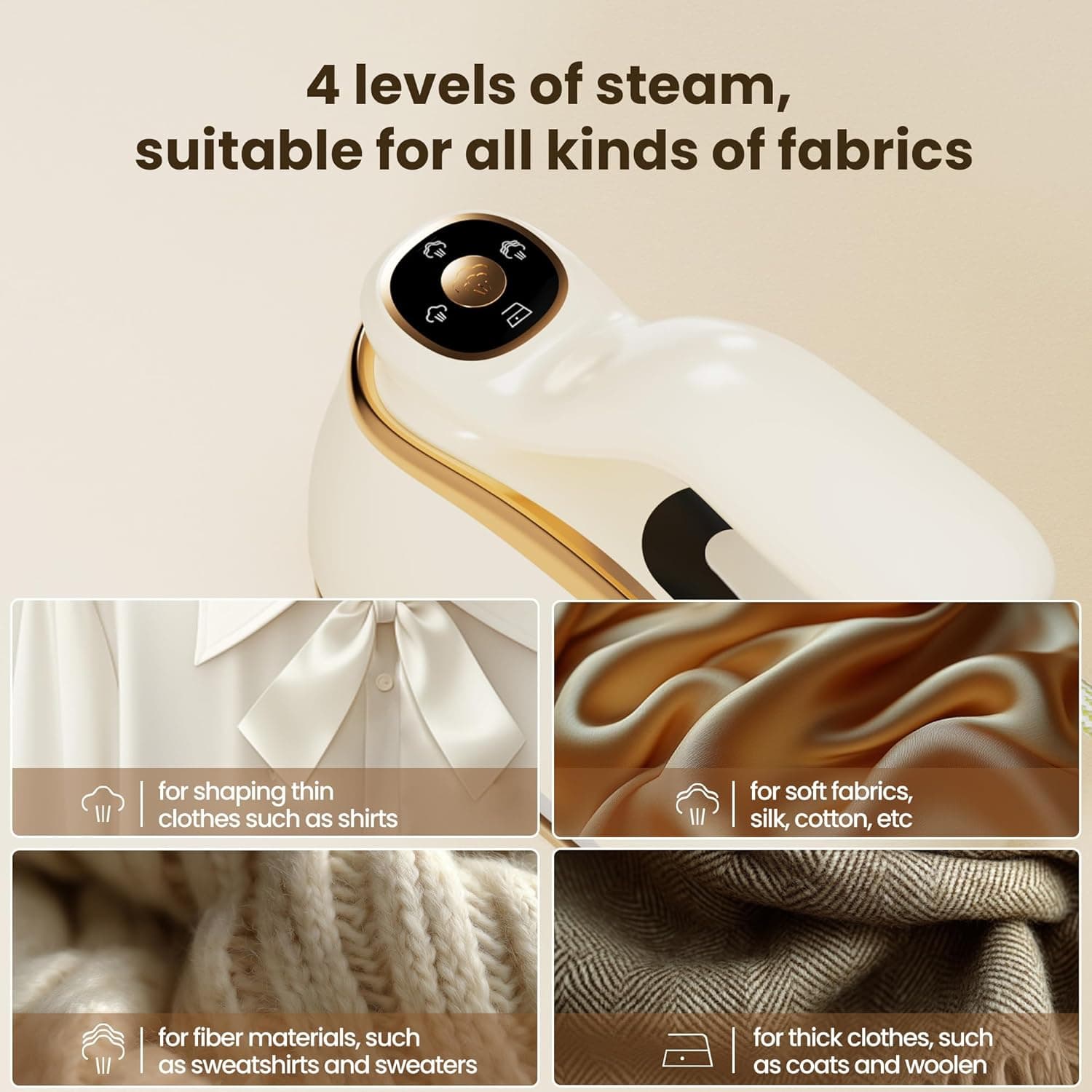 4 levels of steam, suitable for all kinds of fabrics

- for shaping thin clothes such as shirts
- for soft fabrics, silk, cotton, etc
- for fiber materials, such as sweatshirts and sweaters
- for thick clothes, such as coats and woolen