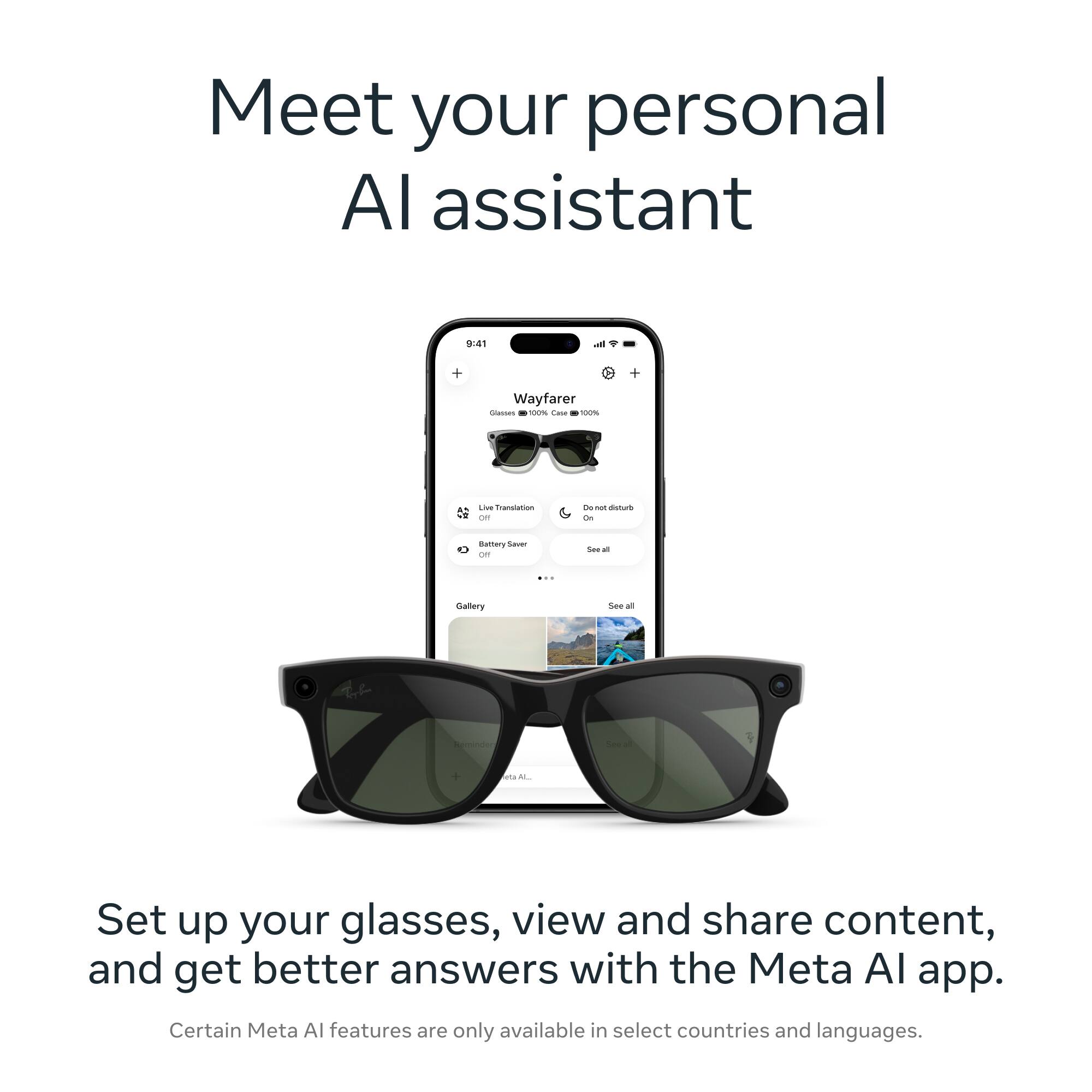 Meet your personal AI assistant

9:41
Wayfarer
Glasses 100% Case 100%
Live Translation OFF
Do not disturb On
Battery Saver
Gallery
See all

Set up your glasses, view and share content, and get better answers with the Meta AI app. Certain Meta AI features are only available in select countries and languages.