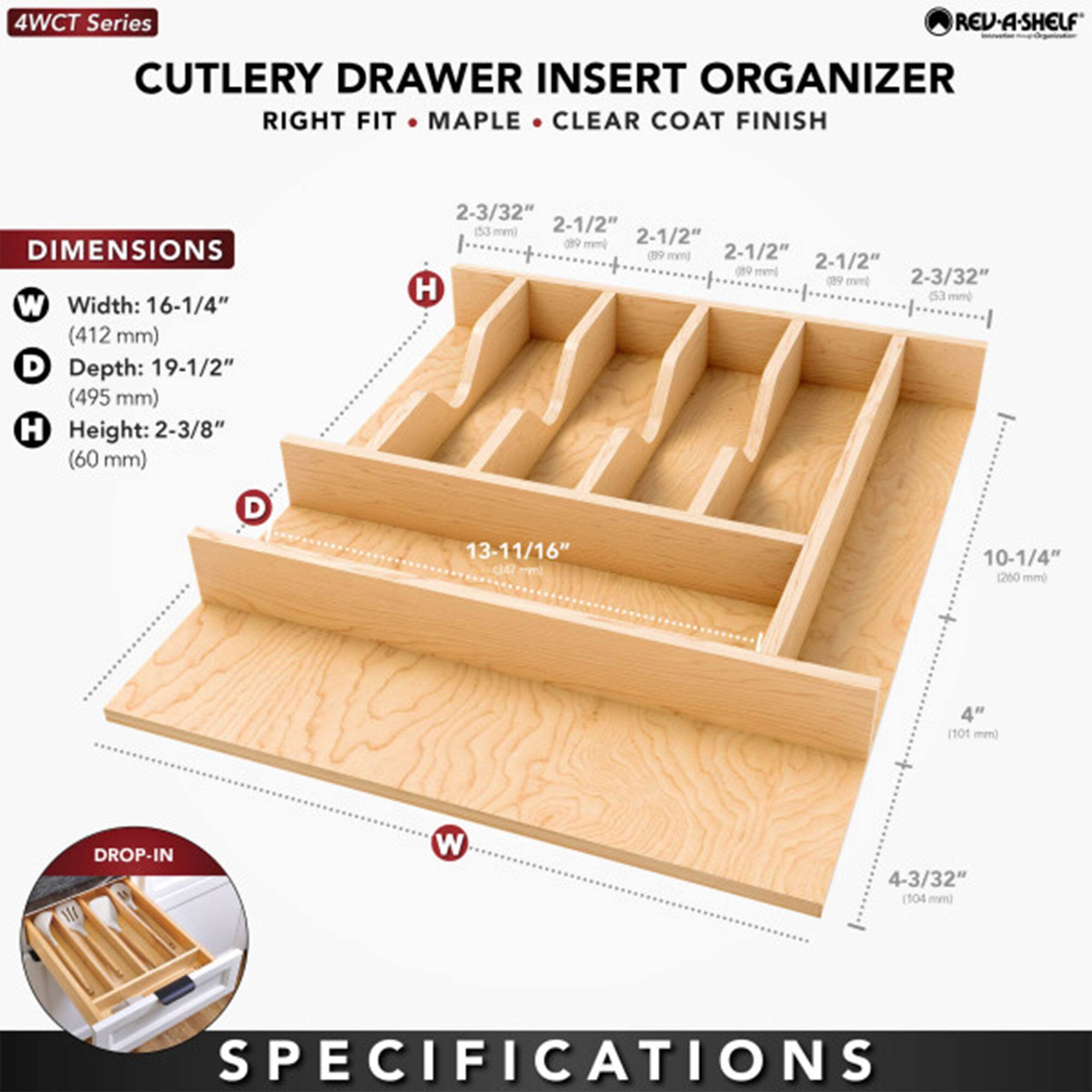 4WCT Series REV-A-SHELF CUTLERY DRAWER INSERT ORGANIZER RIGHT FIT: CLEAR COAT FINISH

DIMENSIONS
- Width: 16-1/4" (412 mm)
- Depth: 19-1/2" (495 mm)
- Height: 2-3/8" (60 mm)

SHELF DIMENSIONS
- 2-1/2" (63 mm)
- 2-1/2" (63 mm)
- 2-1/2" (63 mm)
- 2-1/2" (63 mm)
- 2-3/32" (53 mm)

DROP-IN
- Width: 13-11/16" (350 mm)
- Depth: 10-1/4" (260 mm)
- Height: 4" (101 mm)

SPECIFICATIONS