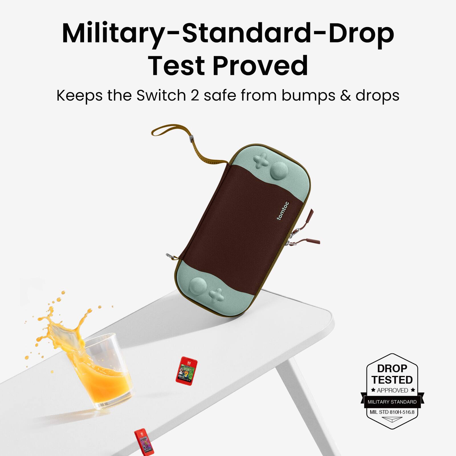 Military-Standard-Drop Test Proved  
Keeps the Switch 2 safe from bumps & drops  

DROP TESTED  
APPROVED  
MILITARY STANDARD  
MIL STD 810H-516.8