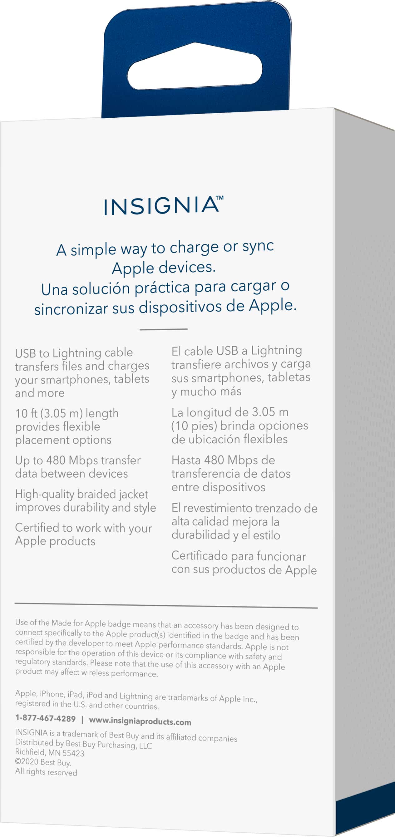 INSIGNIA: A simple way to charge or sync Apple devices. Una solucin prctica para cargar O sincronizar sus dispositivos de Apple. USB to Lightning cable El cable USB Lightning transfiere archivos carga smartphones, tabletas sus smartphones, tabletas y mucho ms 10 (3.05 m) length La longitud de 3.05 brinda opciones de ubicacin flexibles. Up to 480 Mbps transfer Hasta 480 Mbps de data between devices transferencia de datos entre dispositivos. High-quality braided jacket improves durability and style El revestimiento trenzado de alta calidad mejora la durabilidad y el estilo. Certified to work with your Apple products Certificado para funcionar con sus productos de Apple. Use Made Apple badge means that accessory has been designed to connect specifically with Apple product(s) identified by the badge and has been certified by a developer to meet Apple performance standards. Apple responsible.