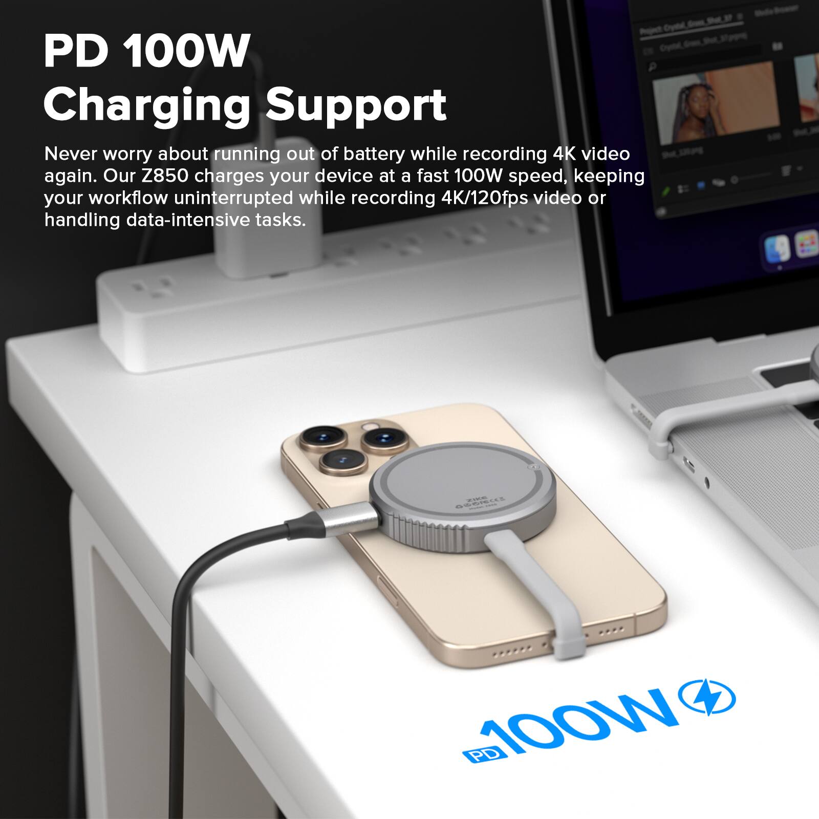PD 100W Charging Support

Never worry about running out of battery while recording 4K video again. Our Z850 charges your device at a fast 100W speed, keeping your workflow uninterrupted while recording 4K/120fps video or handling data-intensive tasks.
