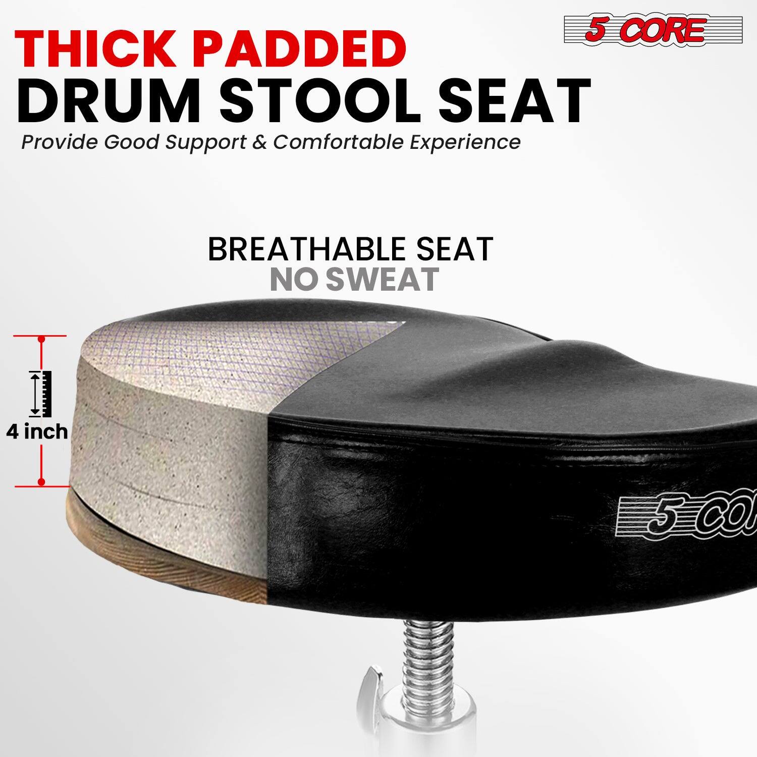 5 CORE

THICK PADDED DRUM STOOL SEAT  
Provide Good Support & Comfortable Experience

BREATHABLE SEAT  
NO SWEAT

4 inch