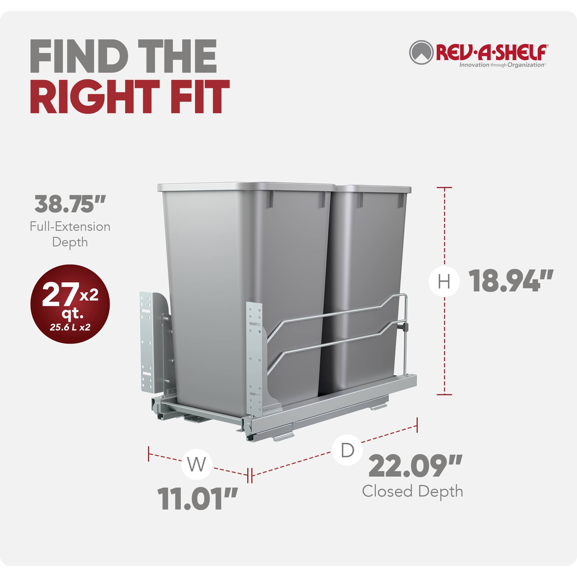 FIND THE RIGHT FIT

REV-A-SHELF  
Innovation through Organization

38.75" Full-Extension Depth

27x2 qt. (25.6 L x2)

H 18.94"  
W 11.01"  
D 22.09" Closed Depth