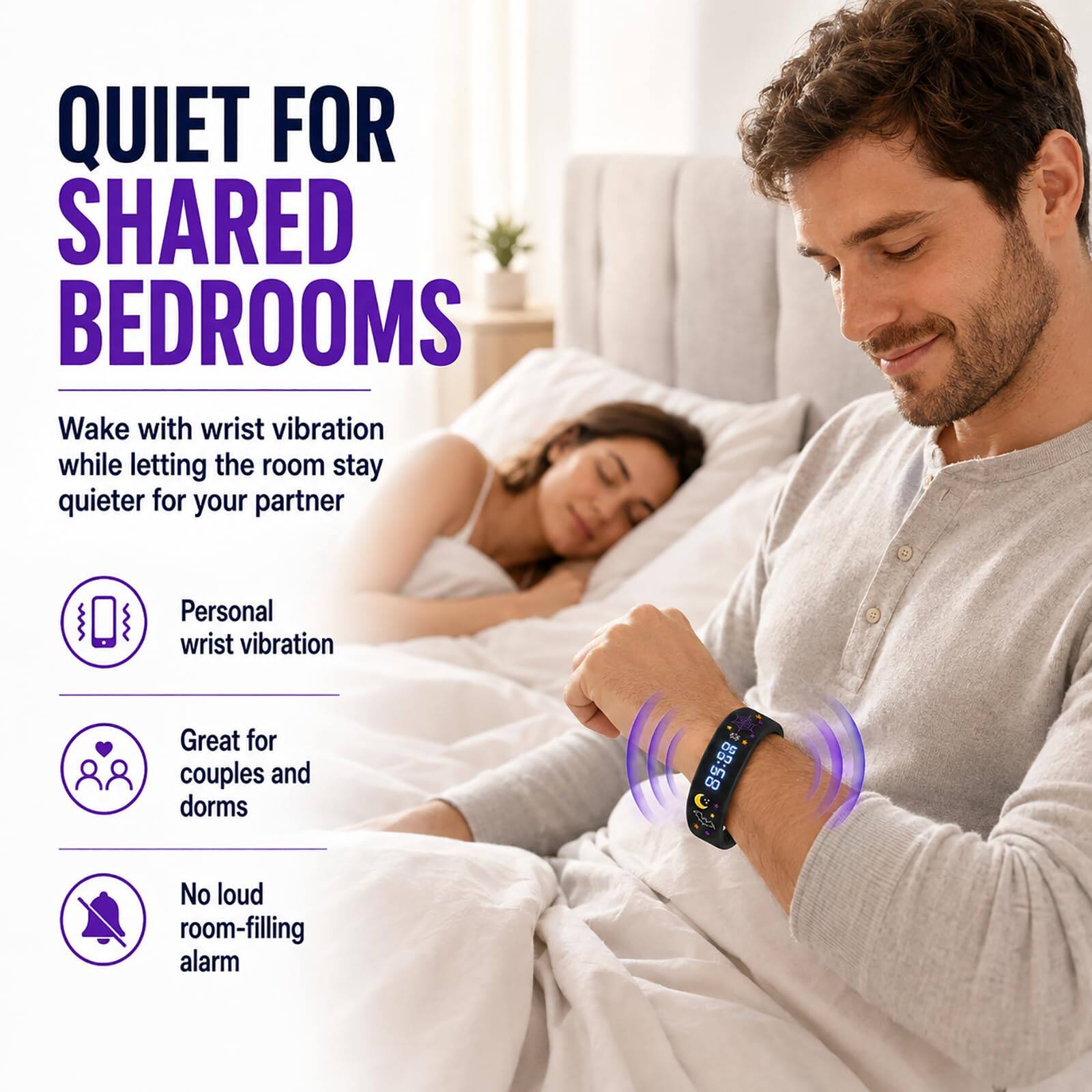 QUIET FOR SHARED BEDROOMS  
Wake with wrist vibration while letting the room stay quieter for your partner  

Personal wrist vibration  
Great for couples and dorms  
No loud room-filling alarm