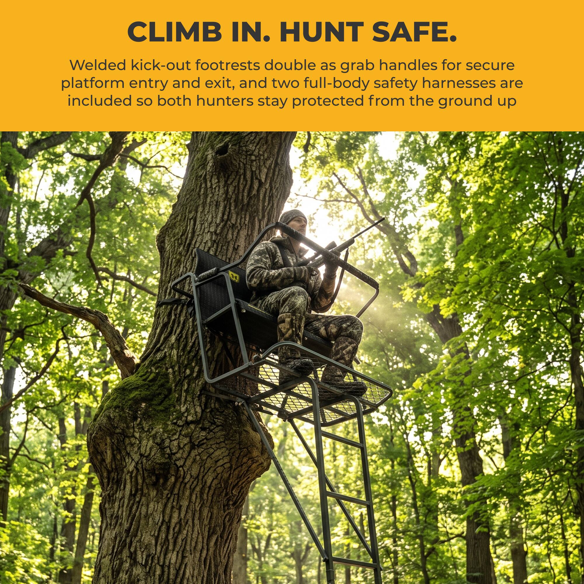 CLIMB IN. HUNT SAFE.  
Welded kick-out footrests double as grab handles for secure platform entry and exit, and two full-body safety harnesses are included so both hunters stay protected from the ground up