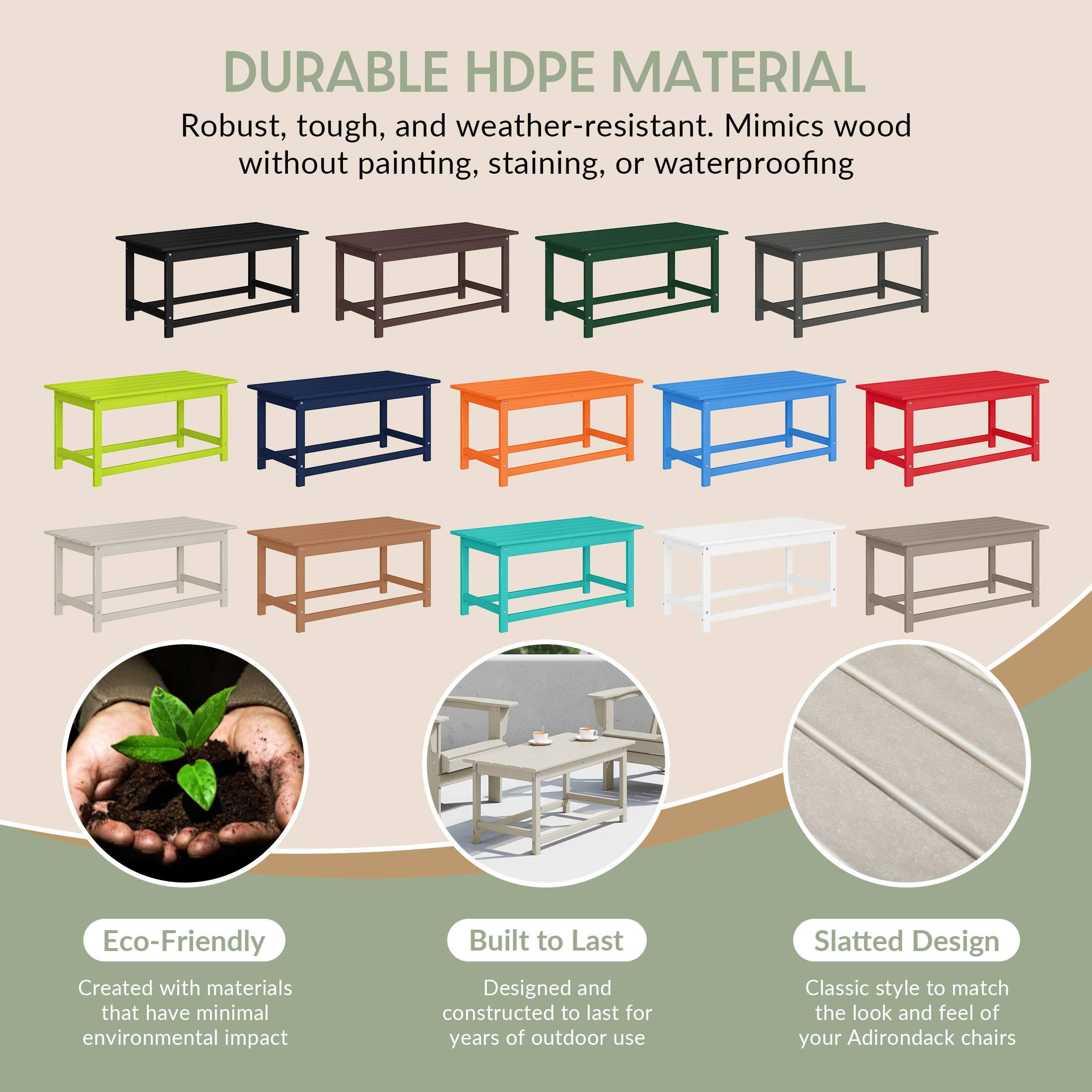 DURABLE HDPE MATERIAL  
Robust, tough, and weather-resistant. Mimics wood without painting, staining, or waterproofing.

Eco-Friendly  
Created with materials that have minimal environmental impact.

Built to Last  
Designed and constructed to last for years of outdoor use.

Slatted Design  
Classic style to match the look and feel of your Adirondack chairs.