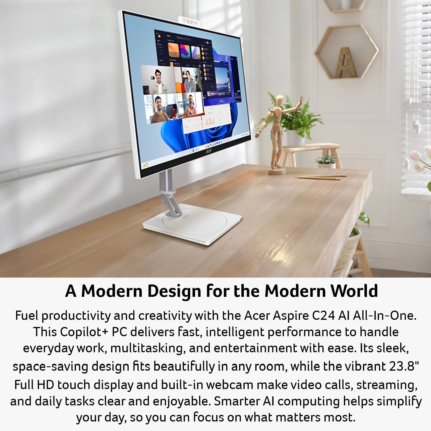 A Modern Design for the Modern World

Fuel productivity and creativity with the Acer Aspire C24 AI All-In-One. This Copilot+ PC delivers fast, intelligent performance to handle everyday work, multitasking, and entertainment with ease. Its sleek, space-saving design fits beautifully in any room, while the vibrant 23.8" Full HD touch display and built-in webcam make video calls, streaming, and daily tasks clear and enjoyable. Smarter AI computing helps simplify your day, so you can focus on what matters most.