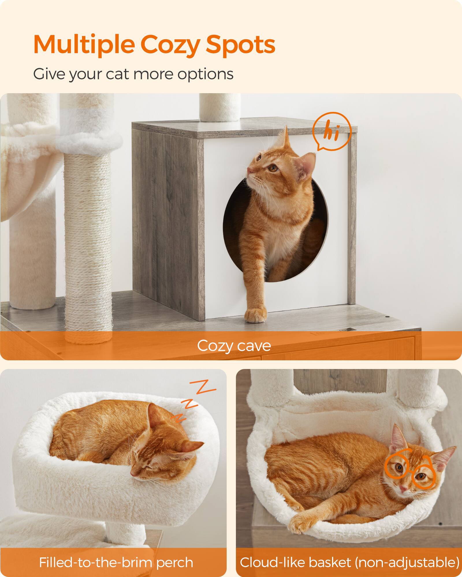 Multiple Cozy Spots  
Give your cat more options

hi  
Cozy cave  
Z Z N  
Filled-to-the-brim perch  
Cloud-like basket (non-adjustable)