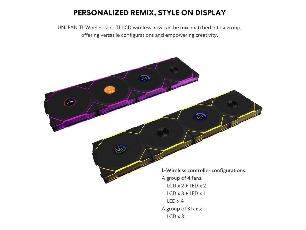 PERSONALIZED REMIX, STYLE ON DISPLAY

UNI FAN TL Wireless and TL LCD wireless now can be mix-matched into a group, offering versatile configurations and empowering creativity.

L-Wireless controller configurations:
- A group of 4 fans:
  - LCD x 2 + LED x 2
  - LCD x 3 + LED x 1
  - LED x 4
- A group of 3 fans:
  - LCD x 3