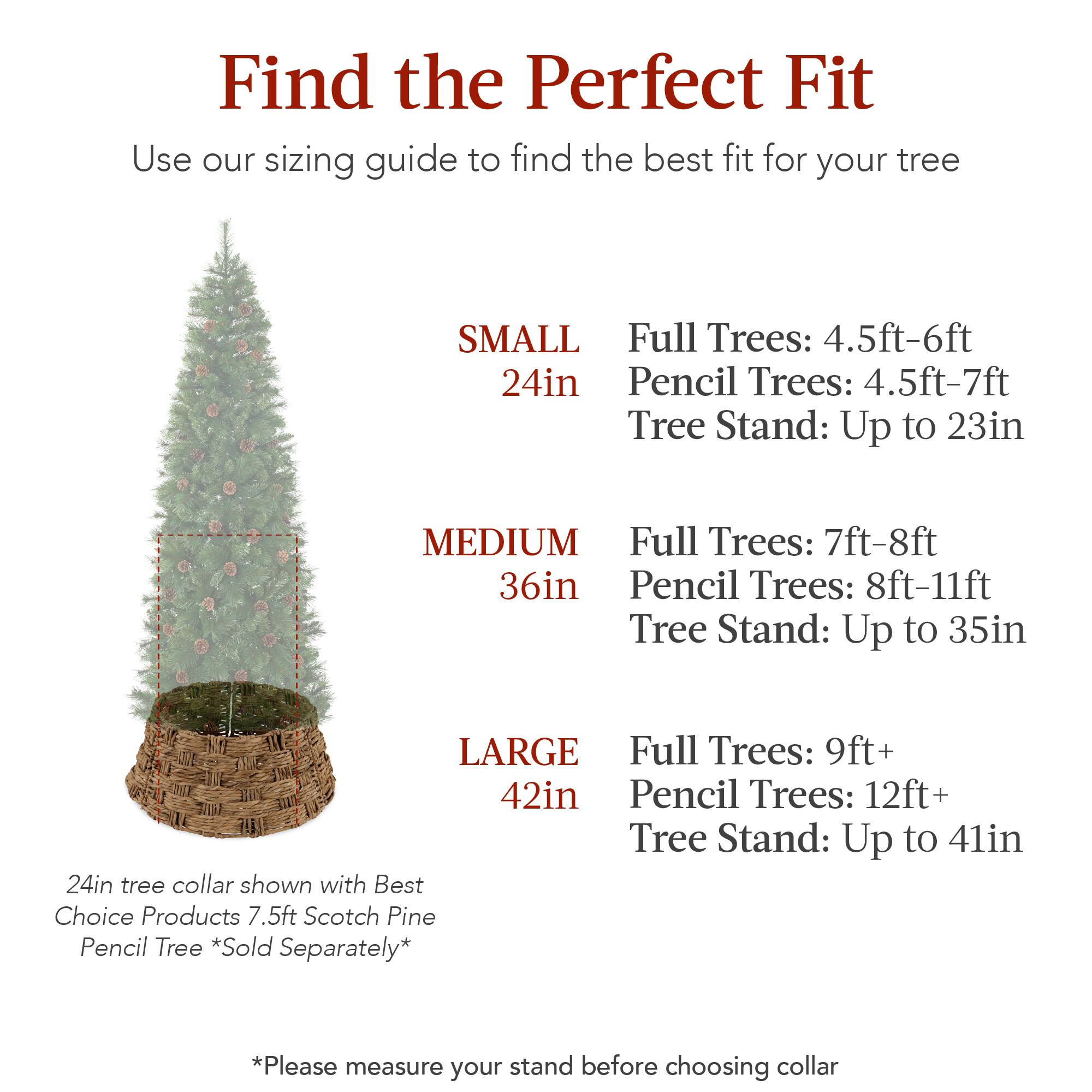 Find the Perfect Fit

Use our sizing guide to find the best fit for your tree

SMALL  
24in  
Full Trees: 4.5ft-6ft  
Pencil Trees: 4.5ft-7ft  
Tree Stand: Up to 23in  

MEDIUM  
36in  
Full Trees: 7ft-8ft  
Pencil Trees: 8ft-11ft  
Tree Stand: Up to 35in  

LARGE  
42in  
Full Trees: 9ft+  
Pencil Trees: 12ft+  
Tree Stand: Up to 41in  

24in tree collar shown with Best Choice Products 7.5ft Scotch Pine Pencil Tree *Sold Separately*  

*Please measure your stand before choosing collar