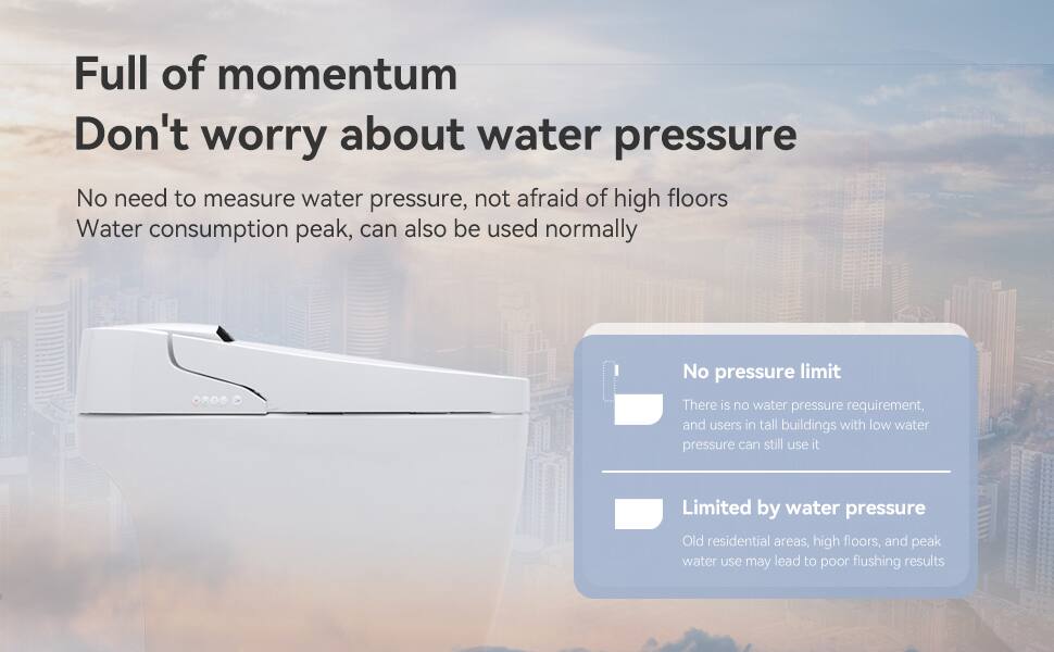 Full of momentum  
Don't worry about water pressure  

No need to measure water pressure, not afraid of high floors  
Water consumption peak, can also be used normally  

No pressure limit  
There is no water pressure requirement, and users in tall buildings with low water pressure can still use it  

Limited by water pressure  
Old residential areas, high floors, and peak water use may lead to poor flushing results