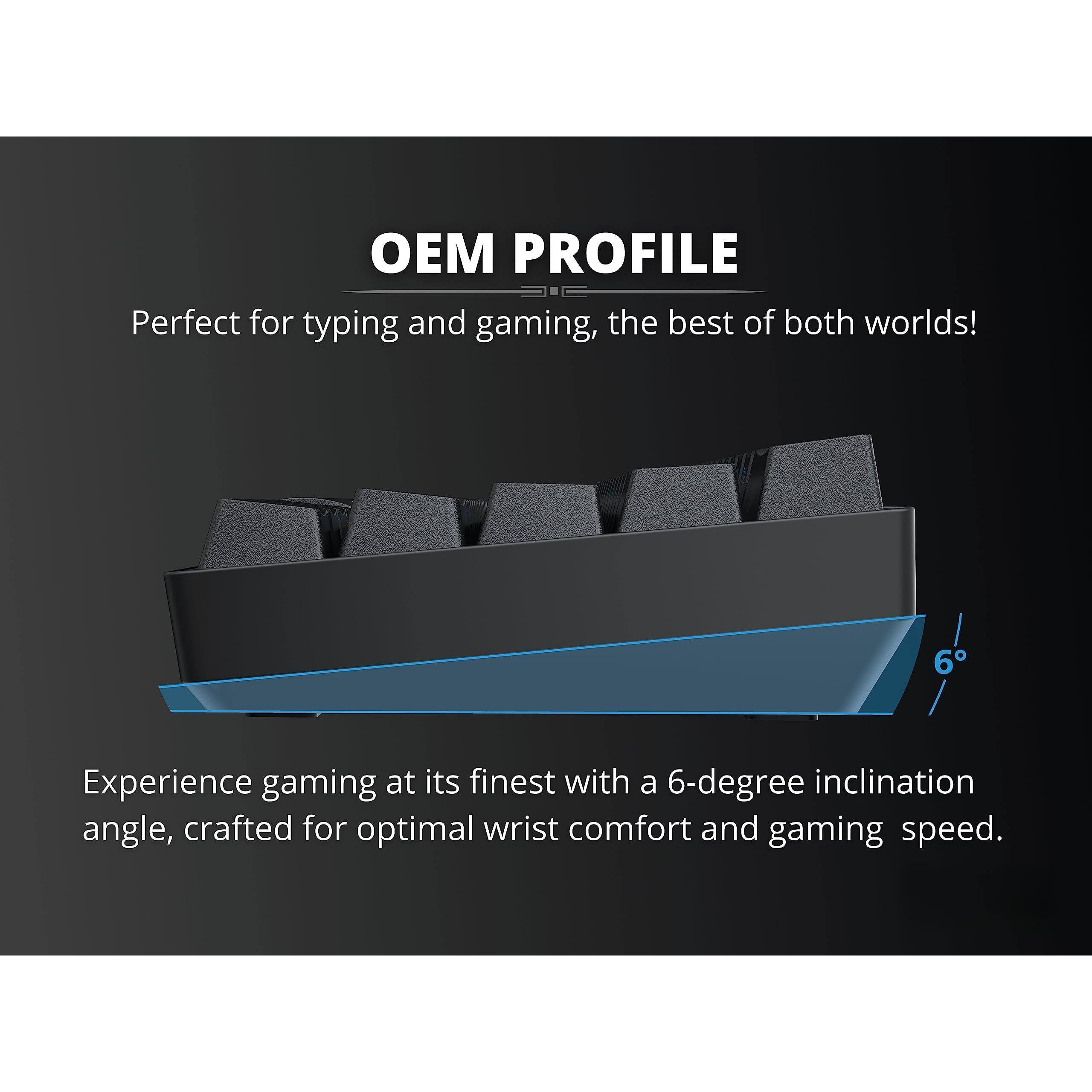 OEM PROFILE  
Perfect for typing and gaming, the best of both worlds!  

Experience gaming at its finest with a 6-degree inclination angle, crafted for optimal wrist comfort and gaming speed.