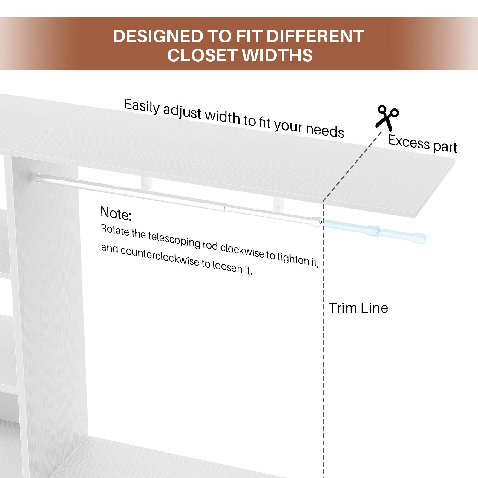 DESIGNED TO FIT DIFFERENT CLOSET WIDTHS

Easily adjust width to fit your needs

Note: Rotate the telescoping rod clockwise to tighten it, and counterclockwise to loosen it.

Excess part

Trim Line