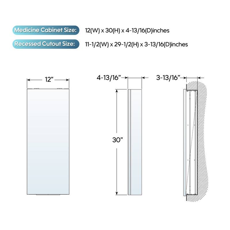 Medicine Cabinet Size: 12(W) x 30(H) x 4-13/16(D) inches  
Recessed Cutout Size: 11-1/2(W) x 29-1/2(H) x 3-13/16(D) inches