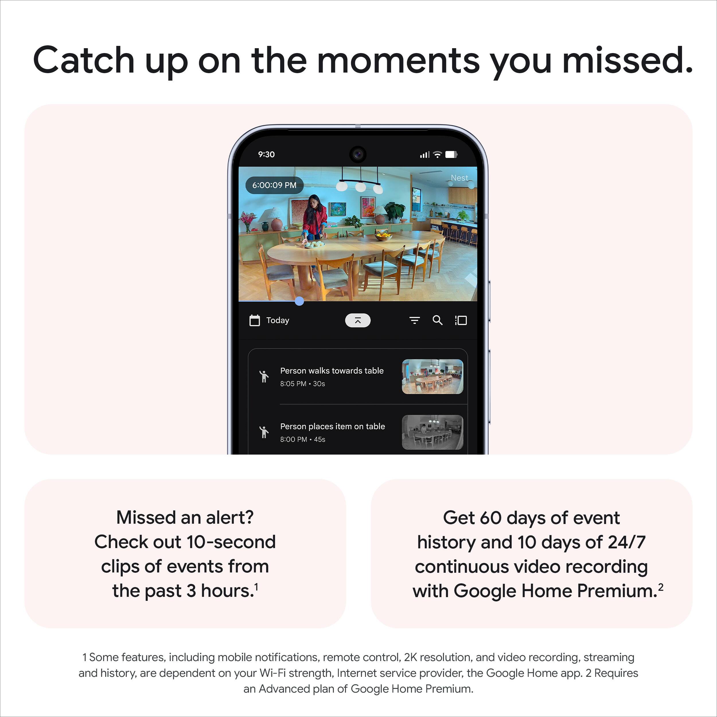 Catch up on the moments you missed.

Missed an alert? Check out 10-second clips of events from the past 3 hours.¹

Get 60 days of event history and 10 days of 24/7 continuous video recording with Google Home Premium.²

1 Some features, including mobile notifications, remote control, 2K resolution, and video recording, streaming and history, are dependent on your Wi-Fi strength, Internet service provider, the Google Home app. 2 Requires an Advanced plan of Google Home Premium.