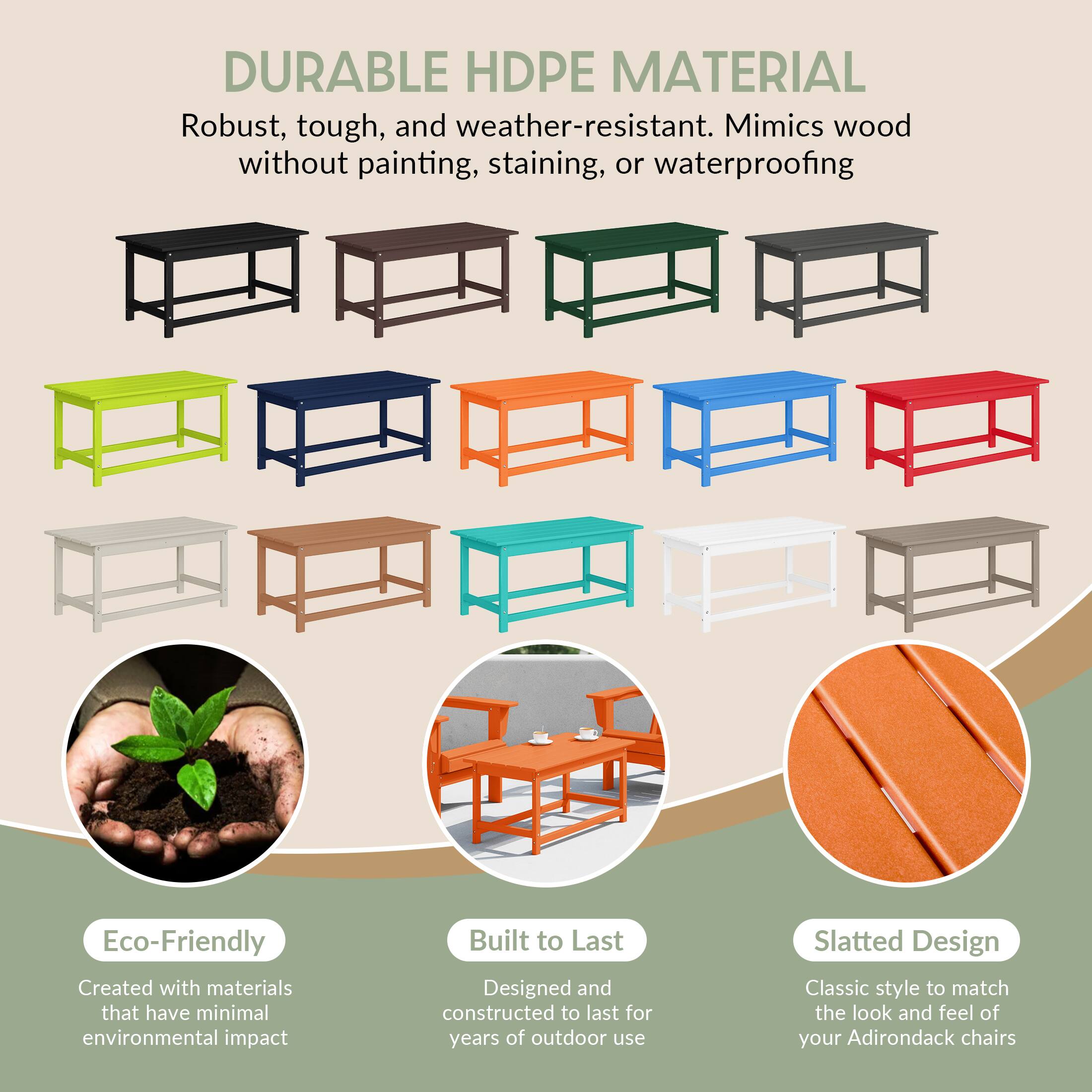 DURABLE HDPE MATERIAL  
Robust, tough, and weather-resistant. Mimics wood without painting, staining, or waterproofing.

Eco-Friendly  
Created with materials that have minimal environmental impact.

Built to Last  
Designed and constructed to last for years of outdoor use.

Slatted Design  
Classic style to match the look and feel of your Adirondack chairs.