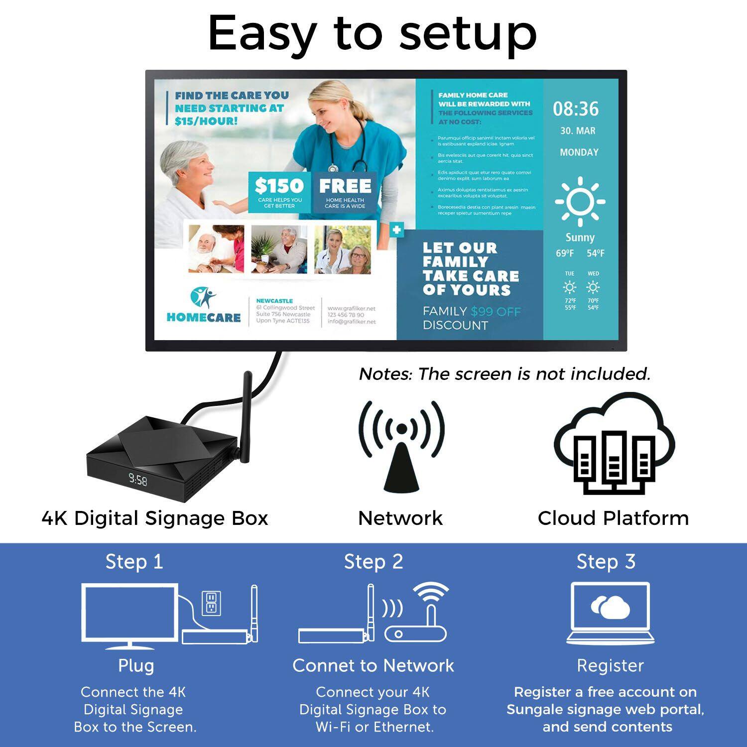 Easy to setup

FIND THE CARE YOU NEED STARTING AT $15/HOUR!
FAMILY HOME CARE WILL BE REWARDED WITH THE FOLLOWING SERVICES
08:36 AT NO COST
30. MAR
MONDAY
$150 FREE FARE LELP m - IALTH LET BETTER TARE . a - E0  - CPO mpt I Ccon - Auno ddana - - S C - PAd Borasama dea - - - - M smentiun - NEWSASTLE + Comingwood Seneer www.graftiker met Suie T navrsme us se TE - HOMECARE Liguom Tyne ACTEUSS info@grafiker.net
LET OUR FAMILY TAKE CARE OF YOURS
FAMILY $99 OFF DISCOUNT
Sunny 69F 54F
TUE 139 70% 559 SPT

Notes: The screen is not included.

4K Digital Signage Box
Network
Cloud Platform

Step 1
Plug
Connect the 4K Digital Signage Box to the Screen.

Step 2
Connect to Network
Connect your 4K Digital Signage Box to Wi-Fi or Ethernet.

Step 3
Register
Register a free account on Sungale signage web portal, and send contents
