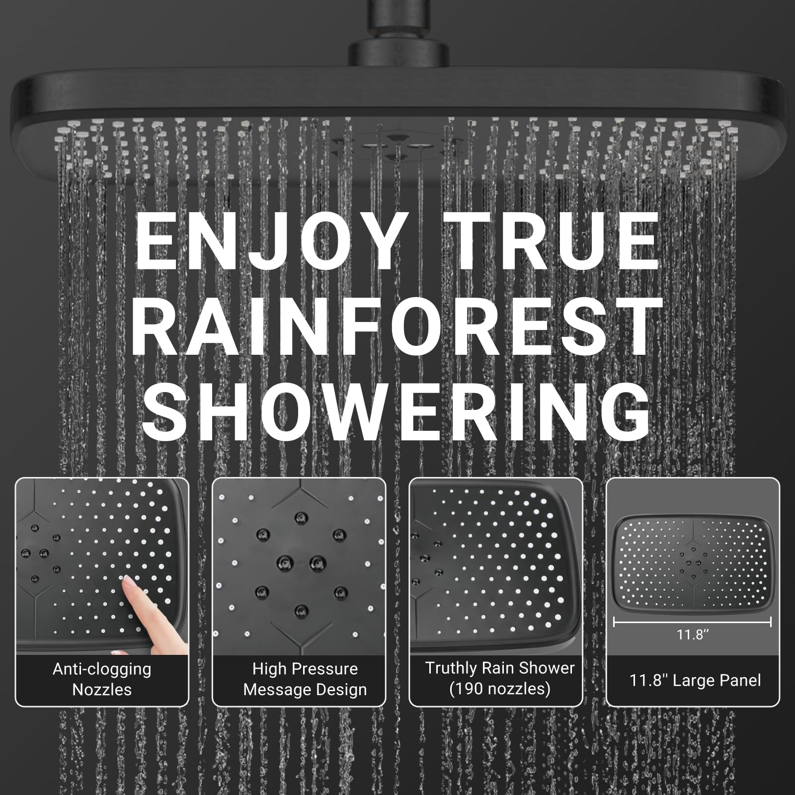 ENJOY TRUE RAINFOREST SHOWERING

- 11.8" Anti-clogging Nozzles
- High Pressure Message Design
- Truthly Rain Shower (190 nozzles)
- 11.8" Large Panel