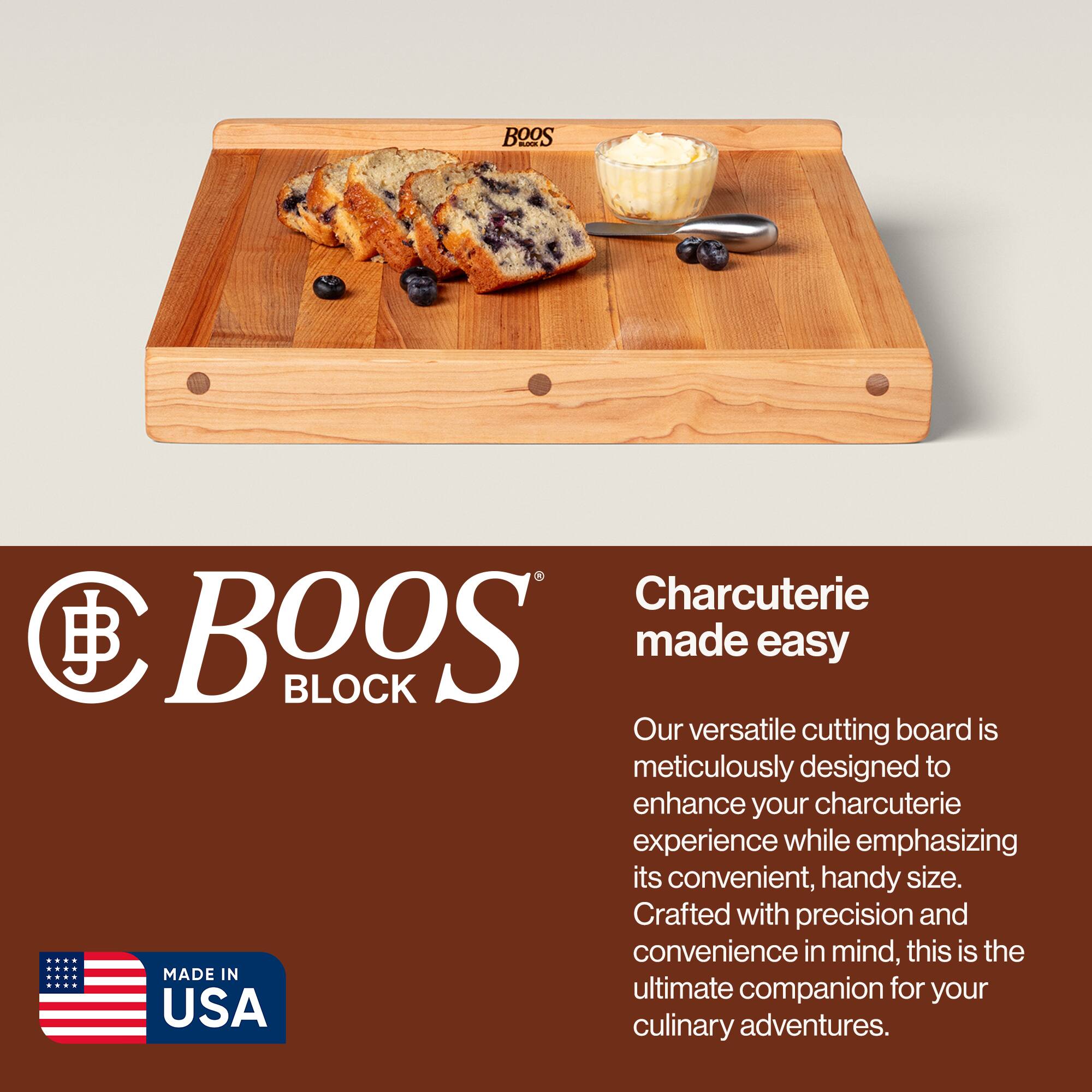 BOOS BLOCK  
Charcuterie made easy  

Our versatile cutting board is meticulously designed to enhance your charcuterie experience while emphasizing its convenient, handy size. Crafted with precision and convenience in mind, this is the ultimate companion for your culinary adventures.  

MADE IN USA