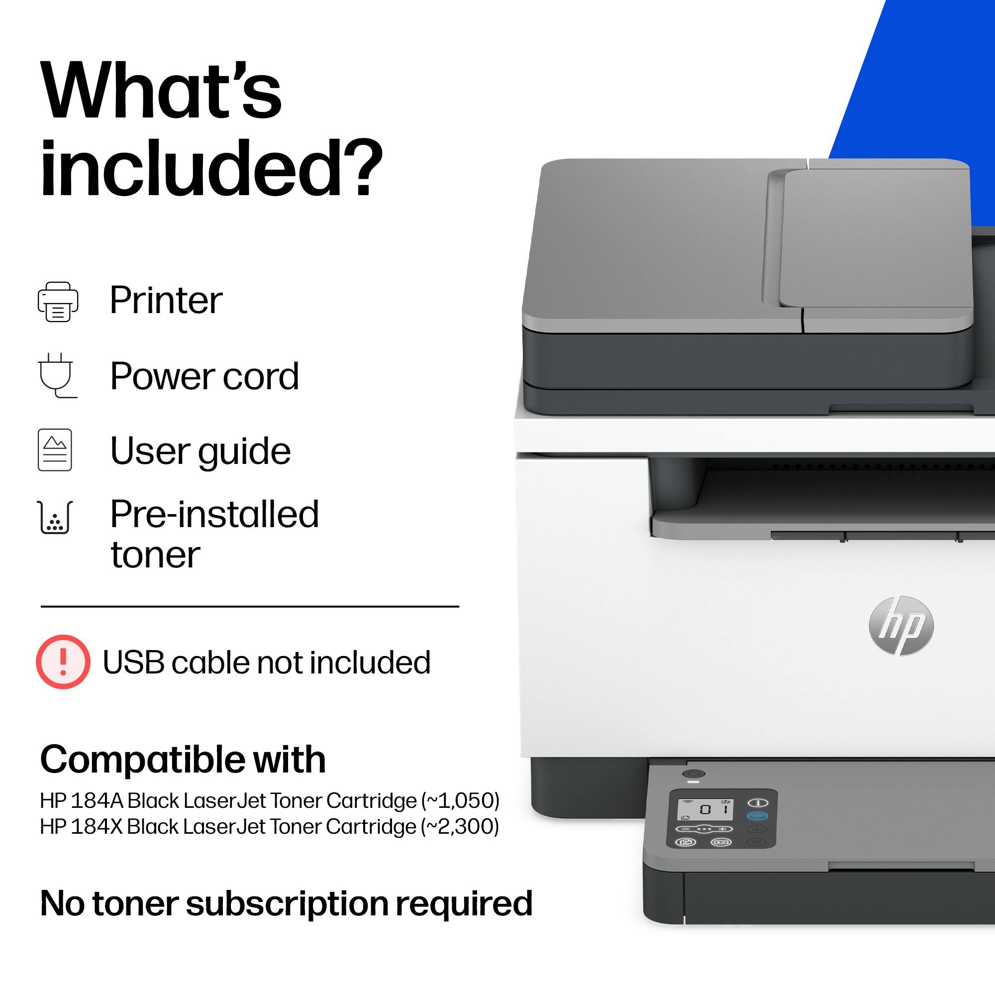 What's included?
- Printer
- Power cord
- User guide
- Pre-installed toner
- USB cable not included

Compatible with:
- HP 184A Black LaserJet Toner Cartridge (~1,050)
- HP 184X Black LaserJet Toner Cartridge (~2,300)

No toner subscription required
