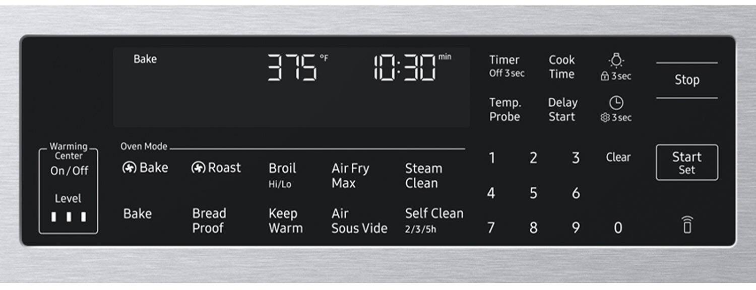 Bake  
375°F  
10:30 min  
Timer Off  
3 sec  
Temp. Probe  
Cook Time  
Delay Start  
3 sec  
Stop  
Warming Center On/Off  
Level  
Oven Mode  
Bake  
Roast  
Bread Proof  
Broil Hi/Lo  
Keep Warm  
Air Fry  
Steam  
Clean  
Self Clean  
Air Sous Vide  
2/3/5h  
1  
2  
3  
4  
5  
6  
7  
8  
9  
0  
Clear  
Start Set