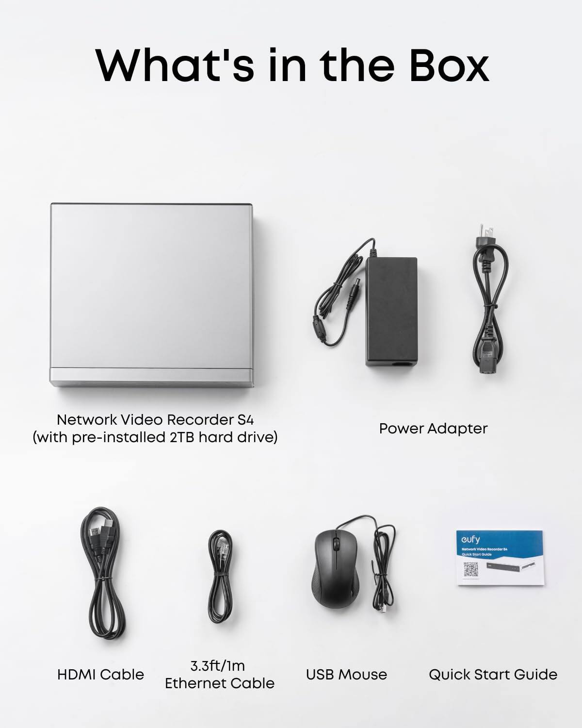 What's in the Box

- Network Video Recorder S4 (with pre-installed 2TB hard drive)
- Power Adapter
- HDMI Cable
- 3.3ft/1m Ethernet Cable
- USB Mouse
- Quick Start Guide