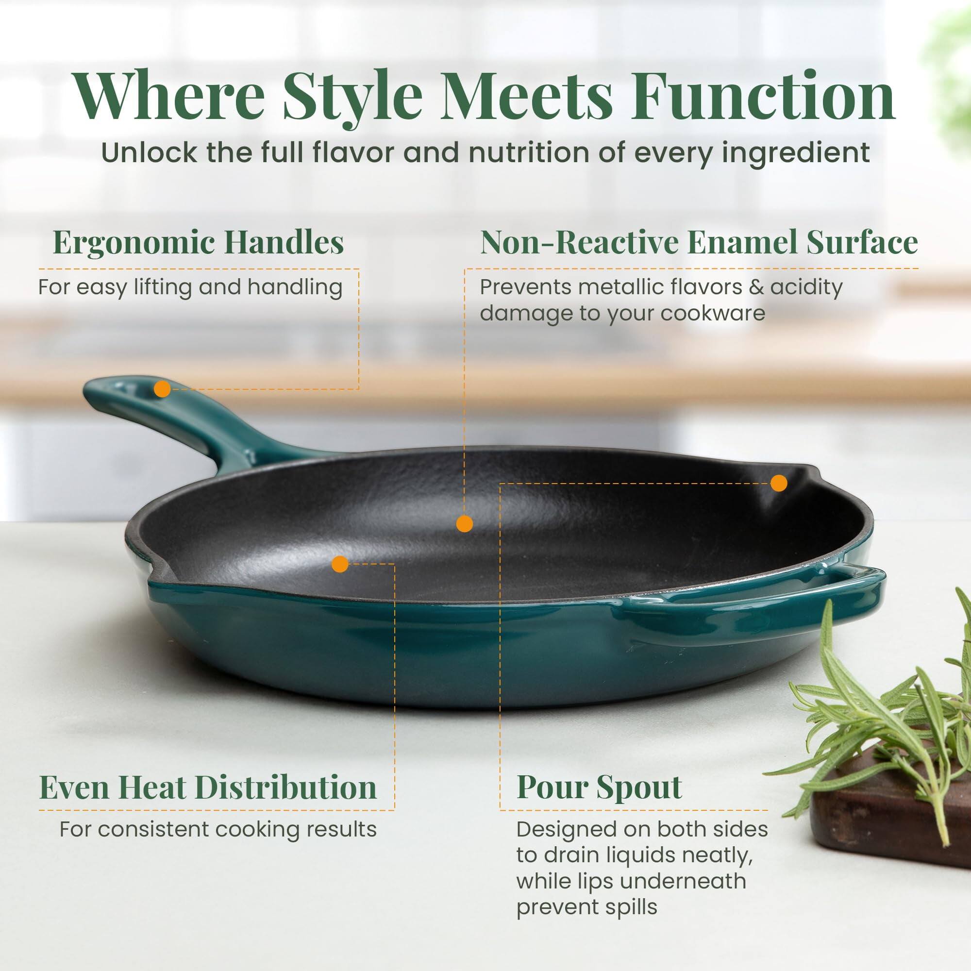 Where Style Meets Function  
Unlock the full flavor and nutrition of every ingredient  

Ergonomic Handles  
For easy lifting and handling  

Non-Reactive Enamel Surface  
Prevents metallic flavors & acidity damage to your cookware  

Even Heat Distribution  
For consistent cooking results  

Pour Spout  
Designed on both sides to drain liquids neatly, while lips underneath prevent spills