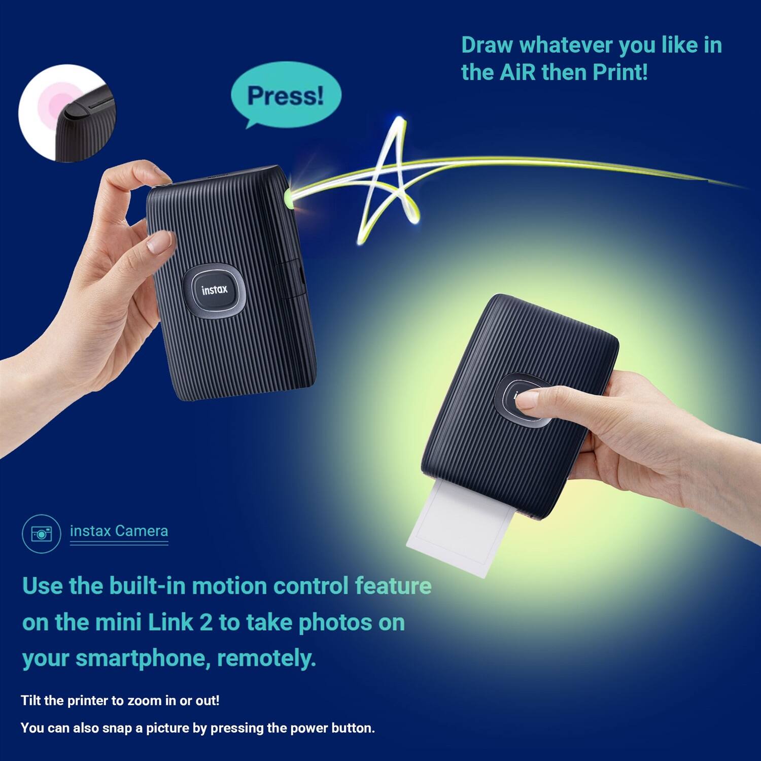 Press! Draw whatever you like in the air then print!

Instax Camera

Use the built-in motion control feature on the mini Link 2 to take photos on your smartphone, remotely. Tilt the printer to zoom in or out! You can also snap a picture by pressing the power button.