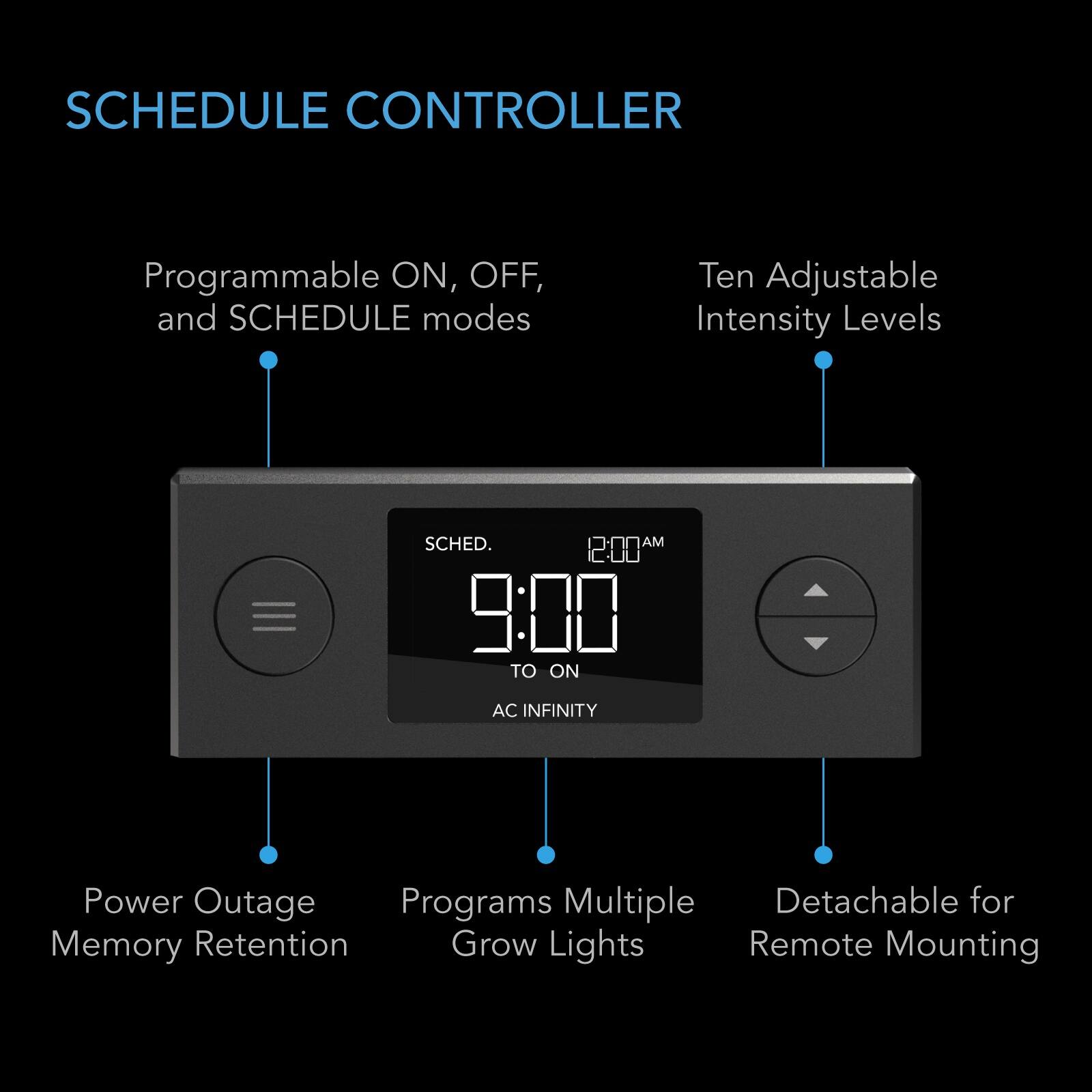 SCHEDULE CONTROLLER

Programmable ON, OFF, and SCHEDULE modes

Ten Adjustable Intensity Levels

SCHED. AM 9:00 TO ON

AC INFINITY

Power Outage Memory Retention

Programs Multiple Grow Lights

Detachable for Remote Mounting