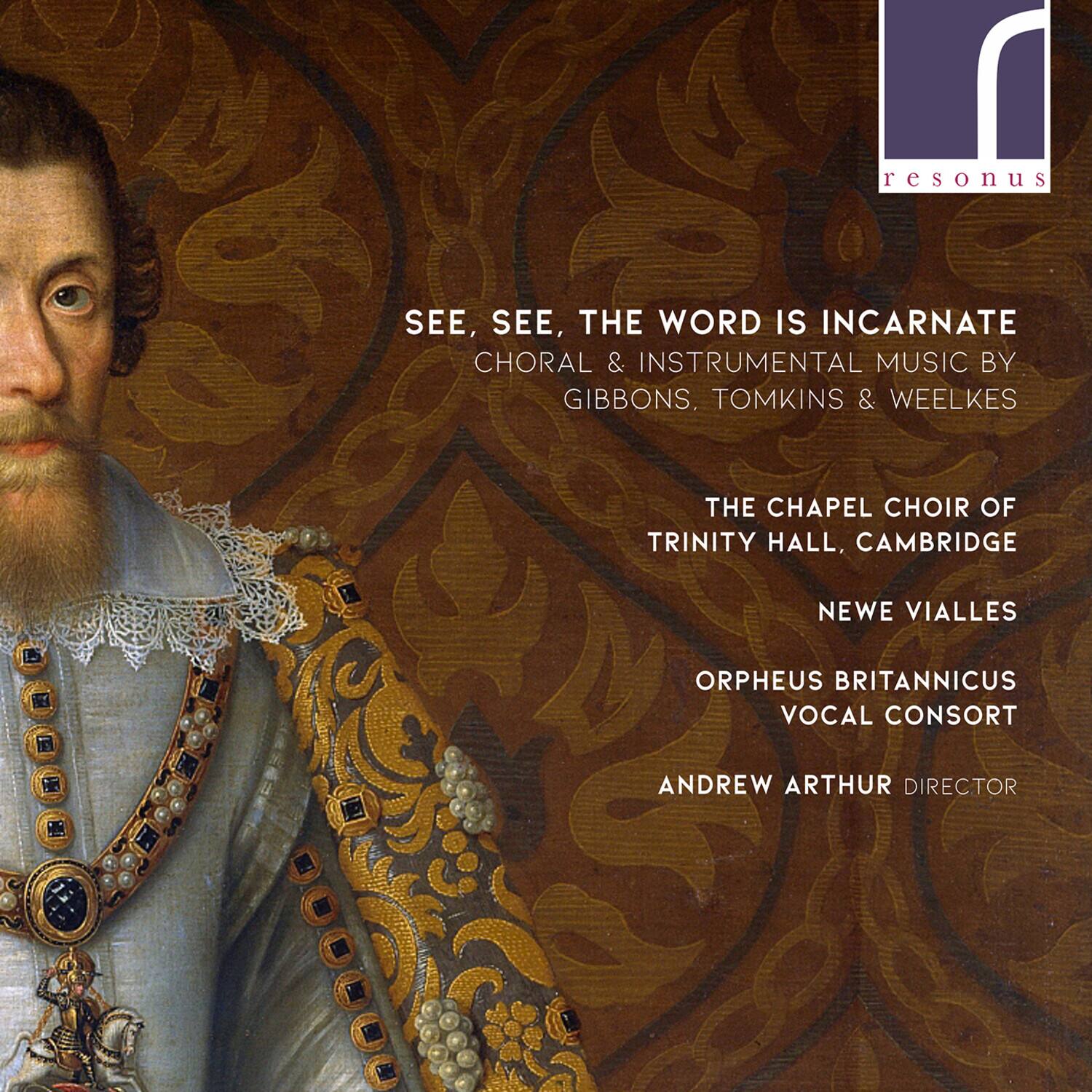 resonus

SEE, SEE, THE WORD IS INCARNATE  
CHORAL & INSTRUMENTAL MUSIC BY  
GIBBONS, TOMKINS & WEELKES  

THE CHAPEL CHOIR OF  
TRINITY HALL, CAMBRIDGE  

NEWE VIALLES  
ORPHEUS BRITANNICUS  
VOCAL CONSORT  

ANDREW ARTHUR DIRECTOR