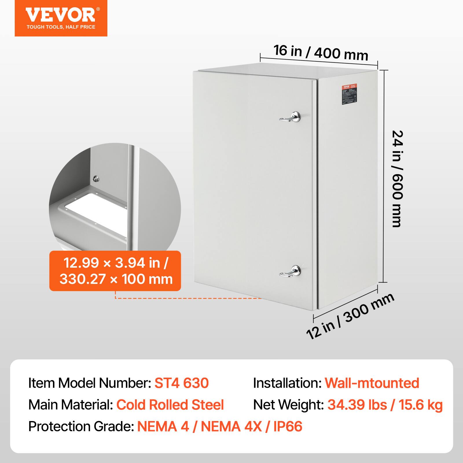 VEVOR TOUGH TOOLS, HALF PRICE

16 in / 400 mm  
24 in / 600 mm  
12.99 x 3.94 in / 330.27 x 100 mm  
12 in / 300 mm

Item Model Number: ST4 630  
Installation: Wall-mounted  
Main Material: Cold Rolled Steel  
Net Weight: 34.39 lbs / 15.6 kg  
Protection Grade: NEMA 4 / NEMA 4X / IP66