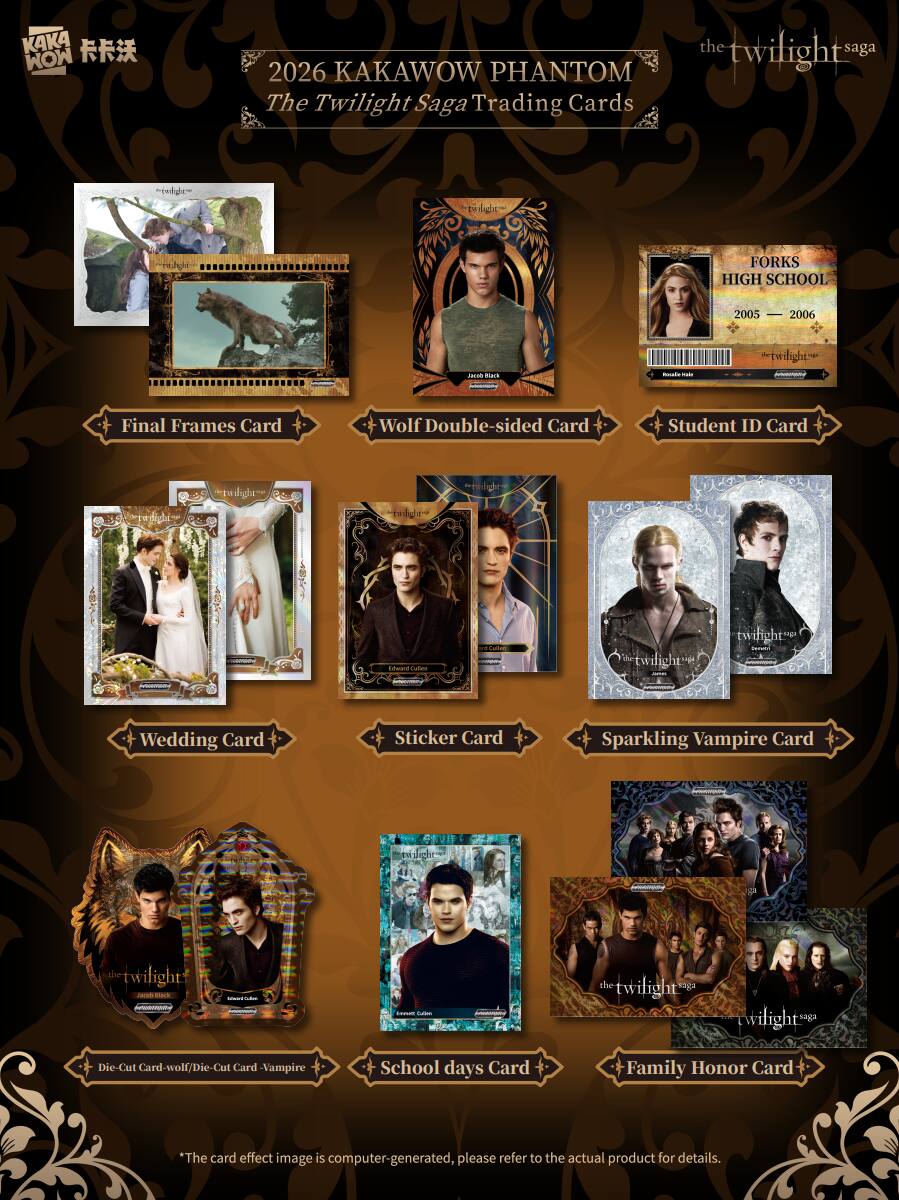 2026 KAKAWOW PHANTOM The Twilight Saga Trading Cards

- Final Frames Card
- Wolf Double-sided Card
- Student ID Card
- Wedding Card
- Sticker Card
- Sparkling Vampire Card
- Die-Cut Card - Wolf/Die-Cut Card - Vampire
- School Days Card
- Family Honor Card

*The card effect image is computer-generated, please refer to the actual product for details.