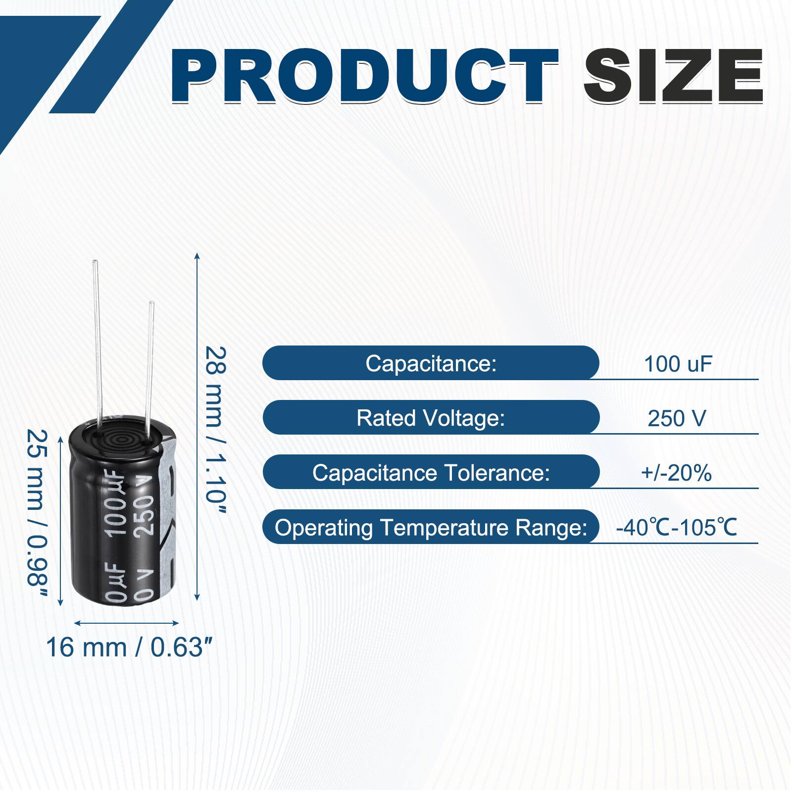 PRODUCT SIZE

- Capacitance: 100 uF
- Rated Voltage: 250 V
- Capacitance Tolerance: +/-20%
- Operating Temperature Range: -40°C-105°C

Dimensions:
- Height: 28 mm / 1.10"
- Diameter: 16 mm / 0.63"