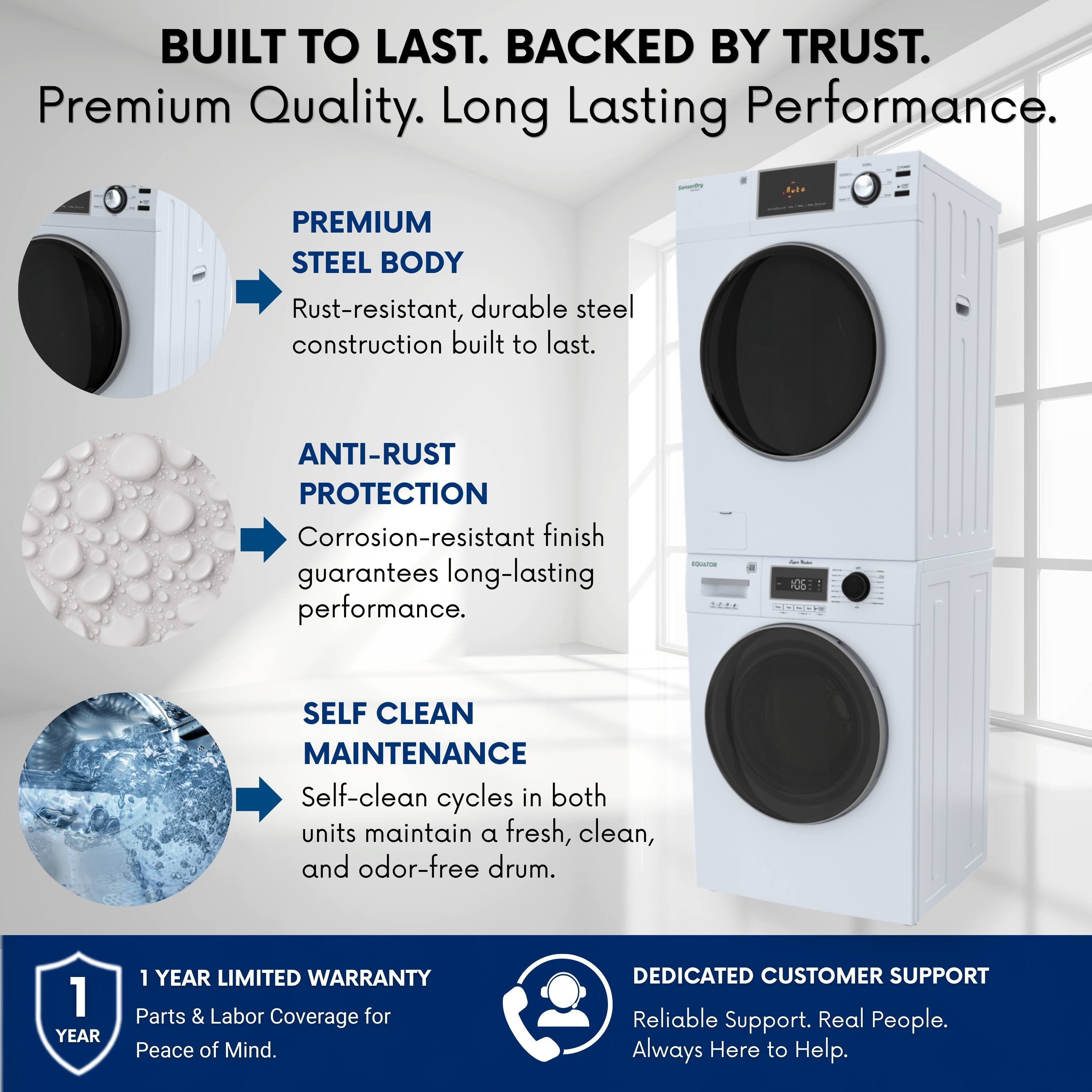 BUILT TO LAST. BACKED BY TRUST.  
Premium Quality. Long Lasting Performance.  

PREMIUM STEEL BODY  
Rust-resistant, durable steel construction built to last.  

ANTI-RUST PROTECTION  
Corrosion-resistant finish guarantees long-lasting performance.  

SELF CLEAN MAINTENANCE  
Self-clean cycles in both units maintain a fresh, clean, and odor-free drum.  

1 YEAR LIMITED WARRANTY  
Parts & Labor Coverage for Peace of Mind.  

DEDICATED CUSTOMER SUPPORT  
Reliable Support. Real People. Always Here to Help.