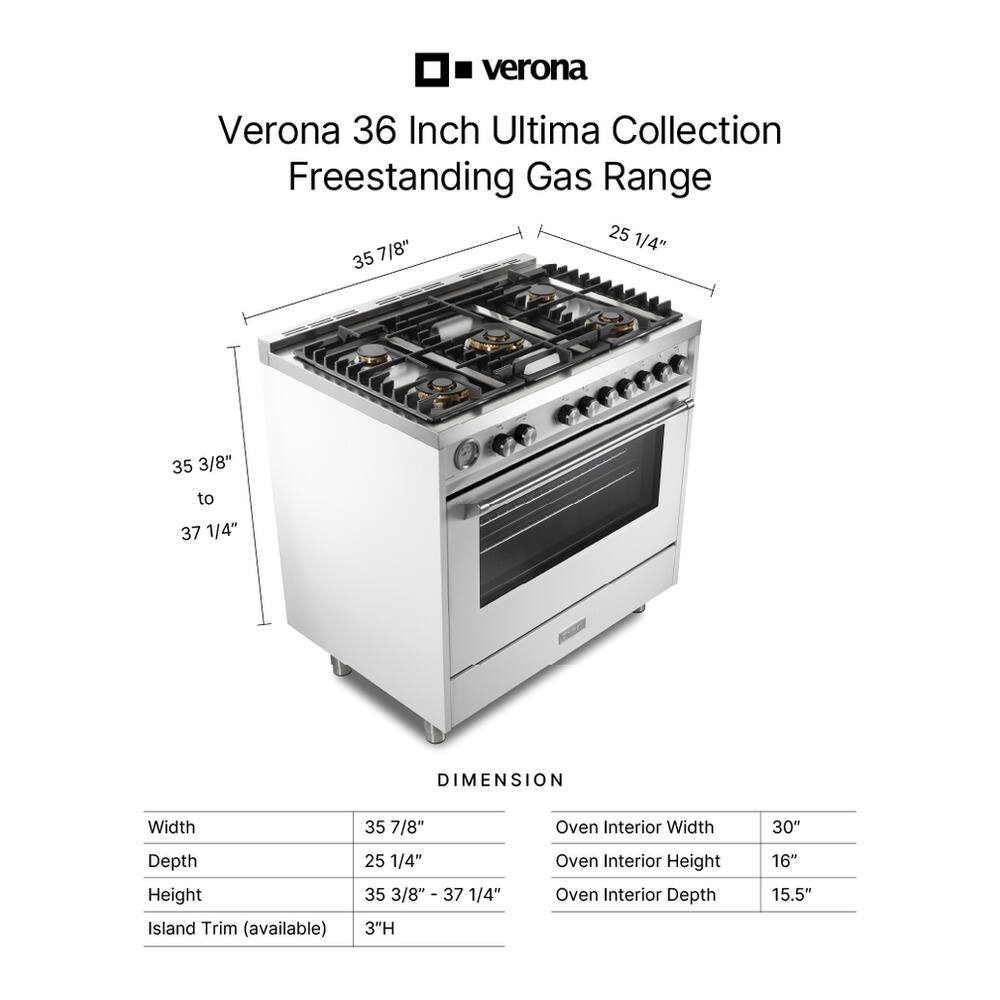 Verona 36 Inch Ultima Collection Freestanding Gas Range

Dimensions:
- Width: 35 7/8"
- Depth: 25 1/4"
- Height: 35 3/8" to 37 1/4"
- Oven Interior Width: 30"
- Oven Interior Height: 16"
- Oven Interior Depth: 15.5"
- Island Trim (available): 3"H