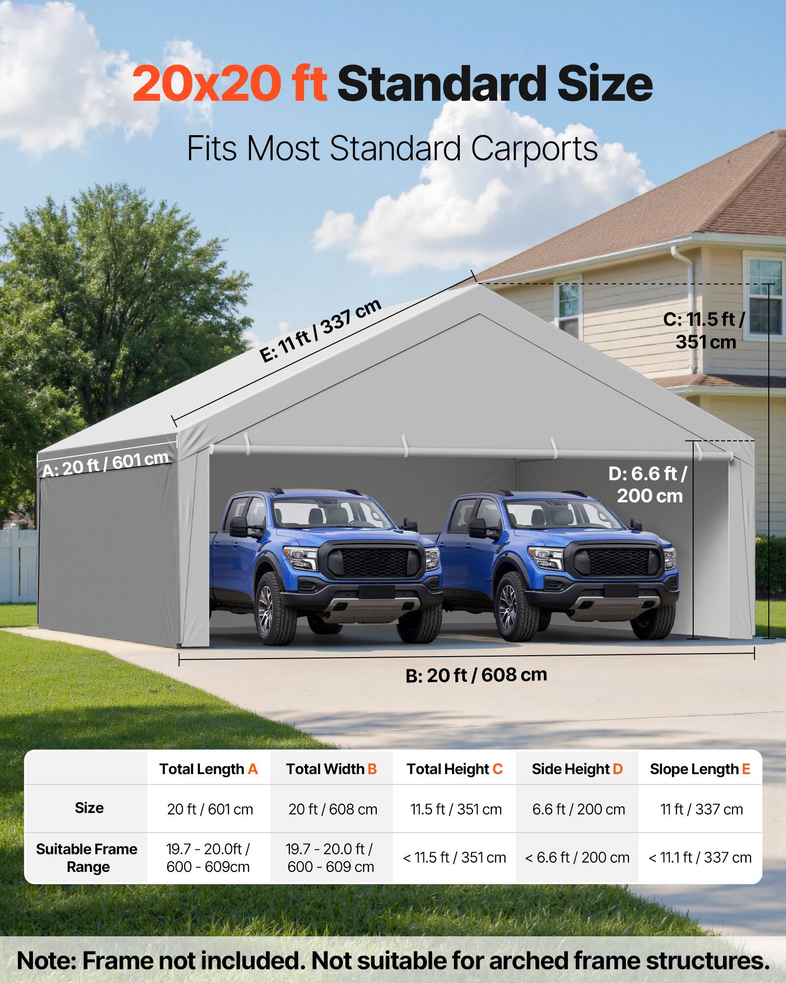 20x20 ft Standard Size  
Fits Most Standard Carports  

A: 20 ft / 601 cm  
B: 20 ft / 608 cm  
C: 11.5 ft / 351 cm  
D: 6.6 ft / 200 cm  
E: 11 ft / 337 cm  

Total Length A: 20 ft / 601 cm  
Total Width B: 20 ft / 608 cm  
Total Height C: 11.5 ft / 351 cm  
Side Height D: 6.6 ft / 200 cm  
Slope Length E: 11 ft / 337 cm  

Suitable Frame Range:  
19.7 - 20.0 ft / 600 - 609 cm  

Note: Frame not included. Not suitable for arched frame structures.