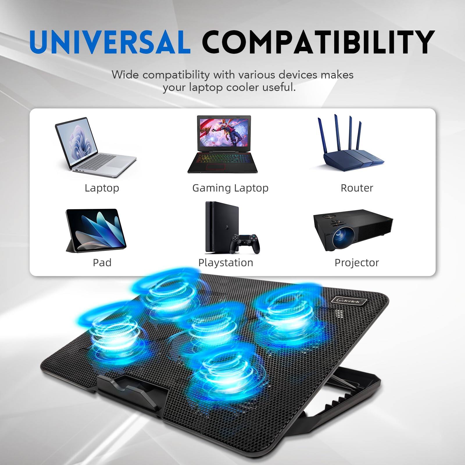 UNIVERSAL COMPATIBILITY  
Wide compatibility with various devices makes your laptop cooler useful.  

Laptop  
Gaming Laptop  
Router  
Pad  
Playstation  
Projector