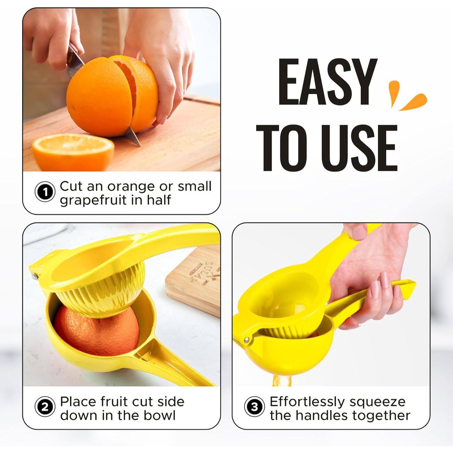 1. Cut an orange or small grapefruit in half
2. Place fruit cut side down in the bowl
3. Effortlessly squeeze the handles together

EASY TO USE