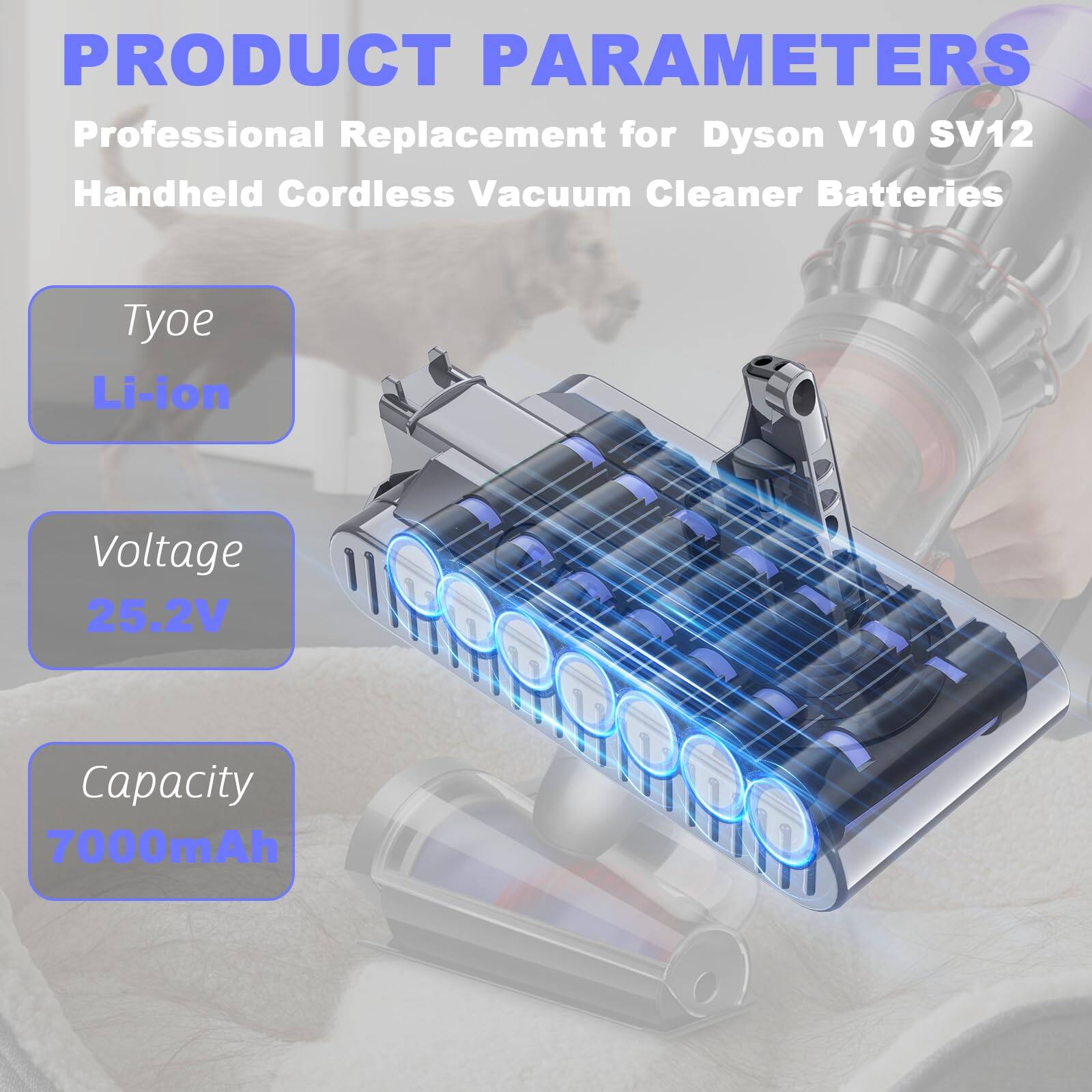 PRODUCT PARAMETERS  
Professional Replacement for Dyson V10 SV12 Handheld Cordless Vacuum Cleaner Batteries  

Type: Li-ion  
Voltage: 25.2V  
Capacity: 7000mAh
