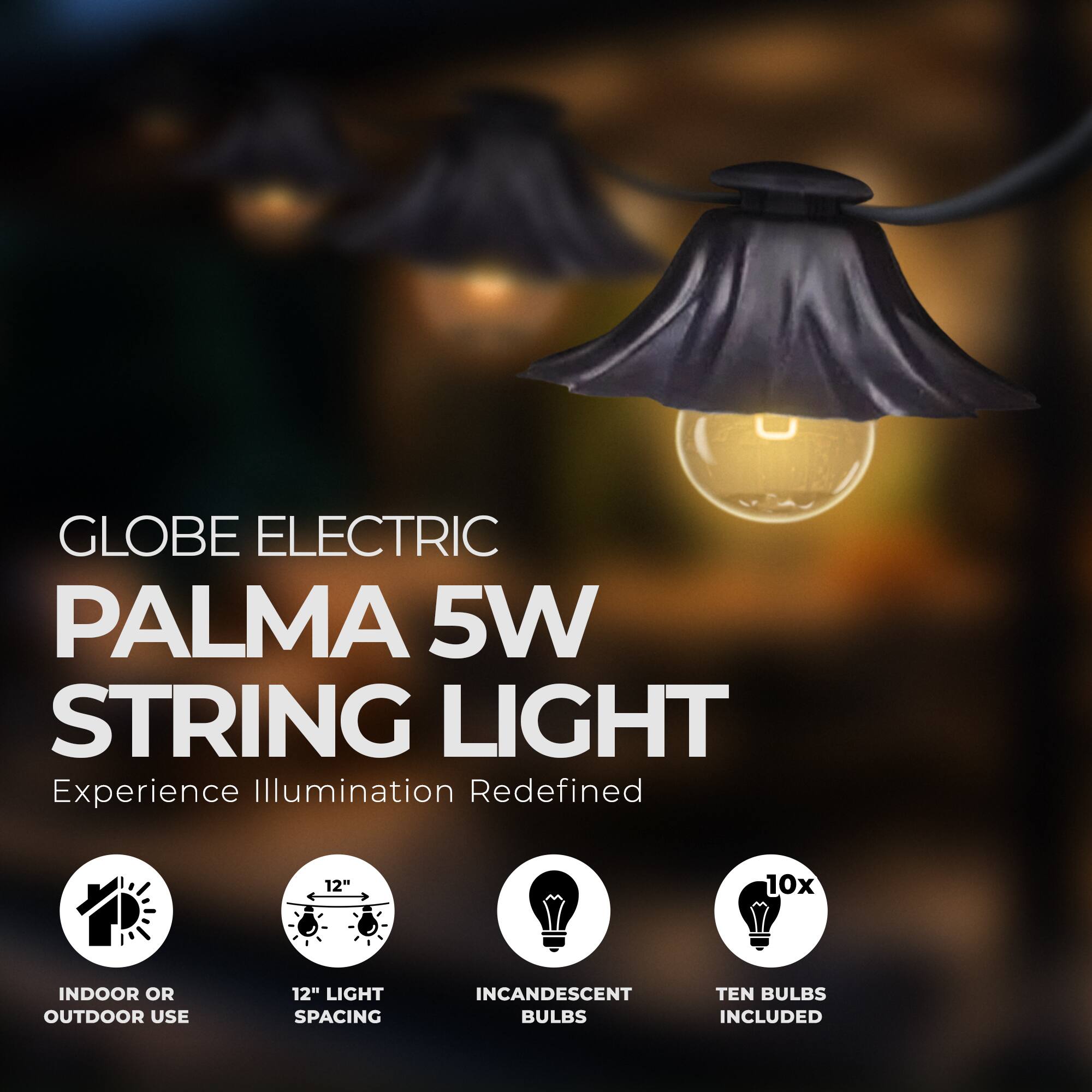 GLOBE ELECTRIC PALMA 5W STRING LIGHT  
Experience Illumination Redefined  

- 12" LIGHT SPACING  
- INDOOR OR OUTDOOR USE  
- INCANDESCENT BULBS  
- TEN BULBS INCLUDED