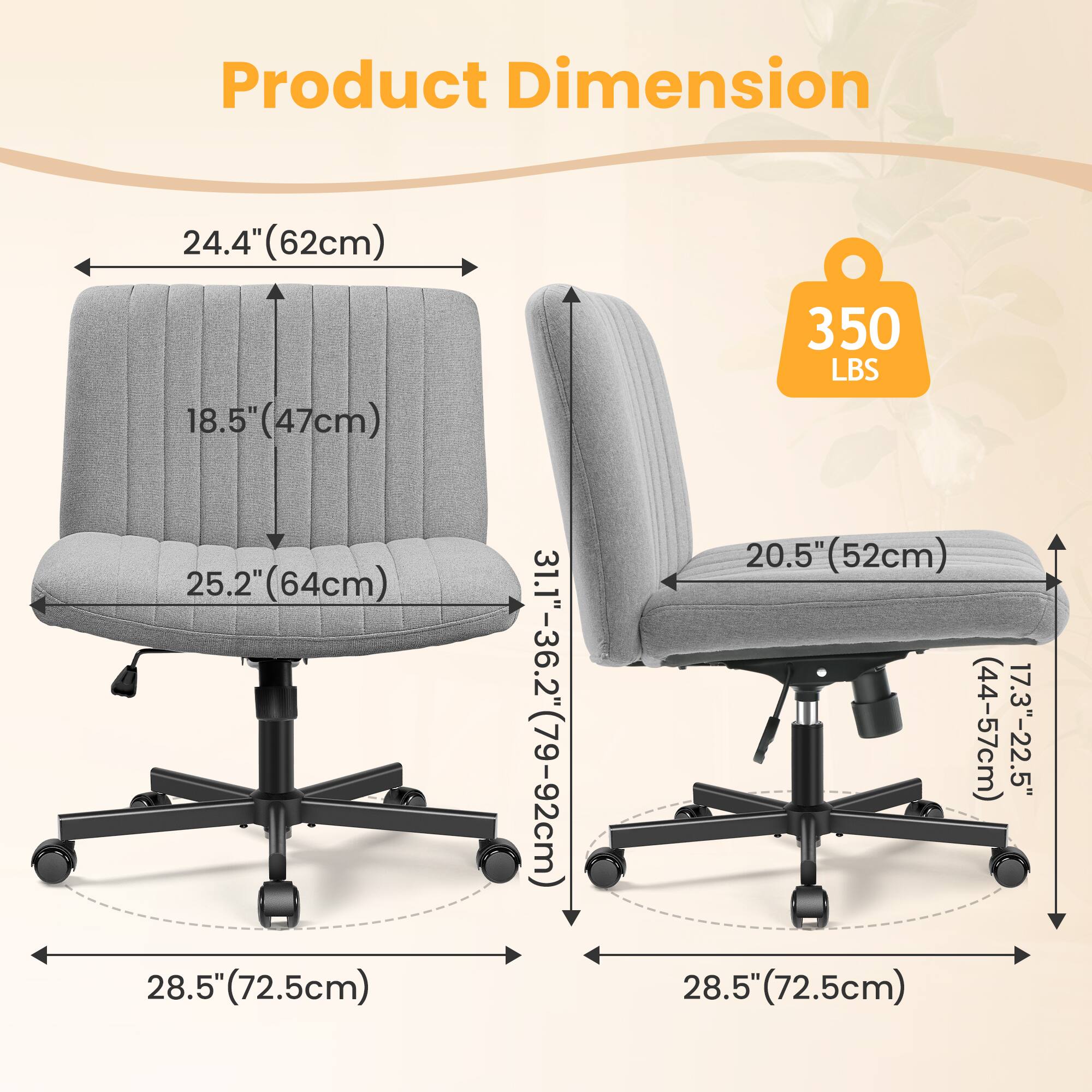 Product Dimension  
24.4" (62cm)  
18.5" (47cm)  
25.2" (64cm)  
28.5" (72.5cm)  
31.1"-36.2" (79-92cm)  
350 LBS  
20.5" (52cm)  
17.3"-22.5" (44-57cm)  
28.5" (72.5cm)