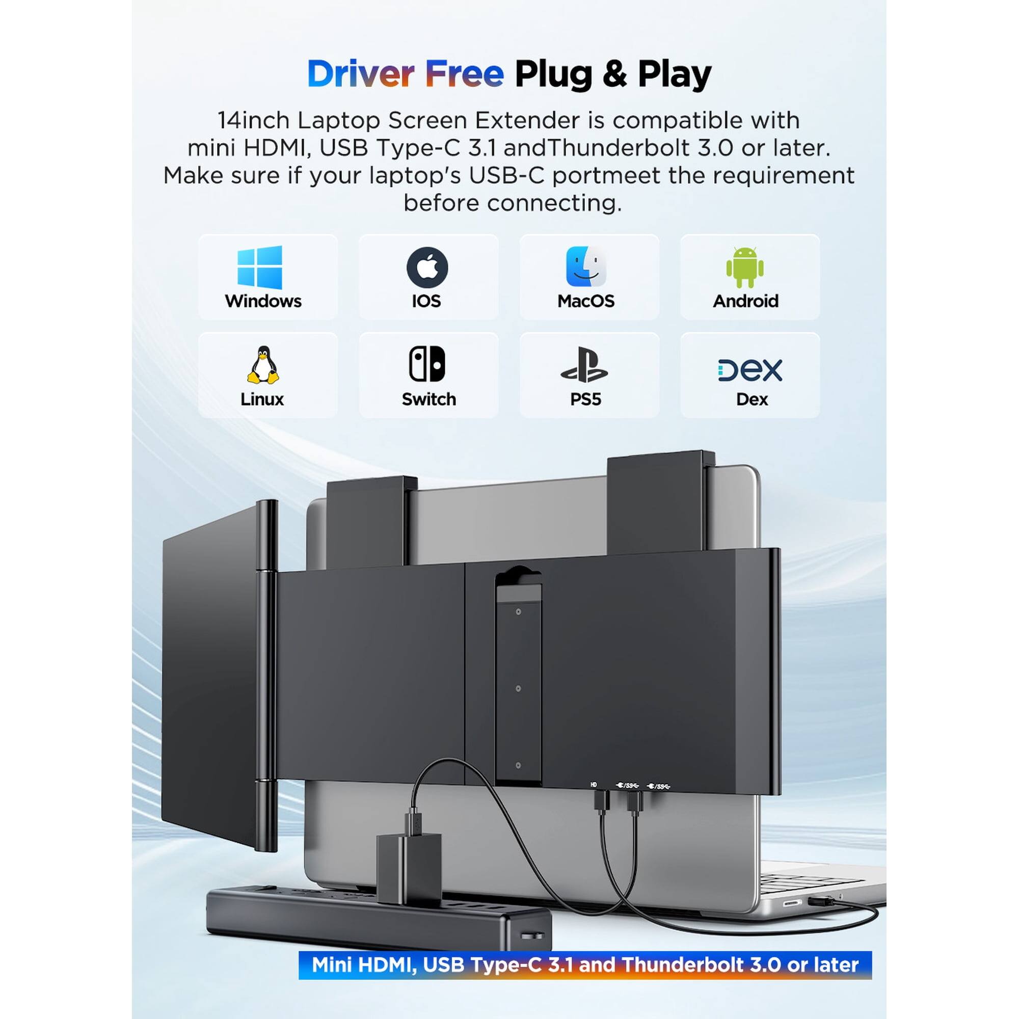 Driver Free Plug & Play 14inch Laptop Screen Extender is compatible with mini HDMI, USB Type-C 3.1 and Thunderbolt 3.0 or later. Make sure if your laptop's USB-C port meets the requirement before connecting. Windows, iOS, MacOS, Android, Linux, Switch, PS5, Dex