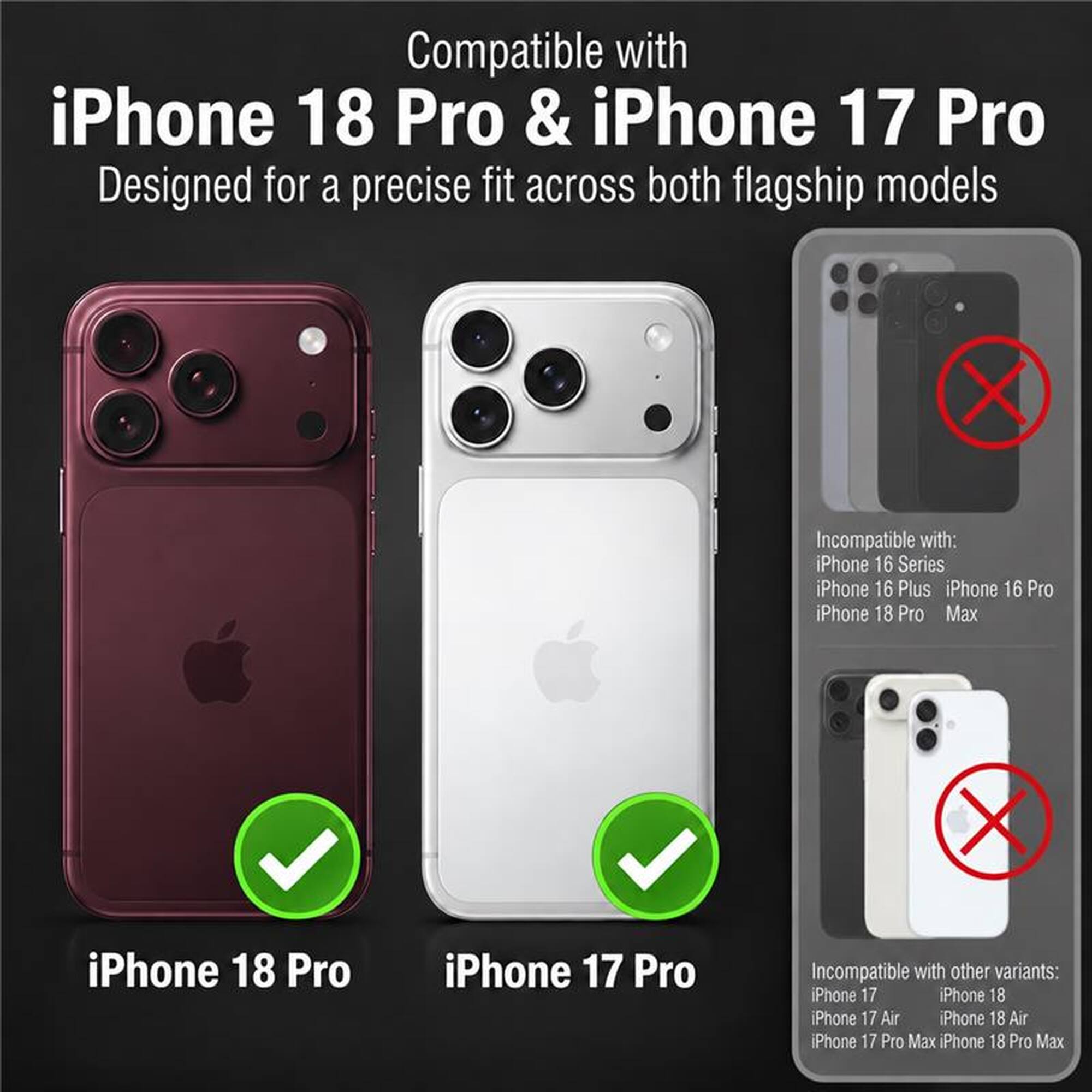 Compatible with iPhone 18 Pro & iPhone 17 Pro  
Designed for a precise fit across both flagship models

Incompatible with:  
iPhone 16 Series  
iPhone 16 Plus  
iPhone 16 Pro  
iPhone 18 Pro Max

iPhone 18 Pro  
iPhone 17 Pro

Incompatible with other variants:  
iPhone 17  
iPhone 18  
iPhone 17 Air  
iPhone 18 Air  
iPhone 17 Pro Max  
iPhone 18 Pro Max