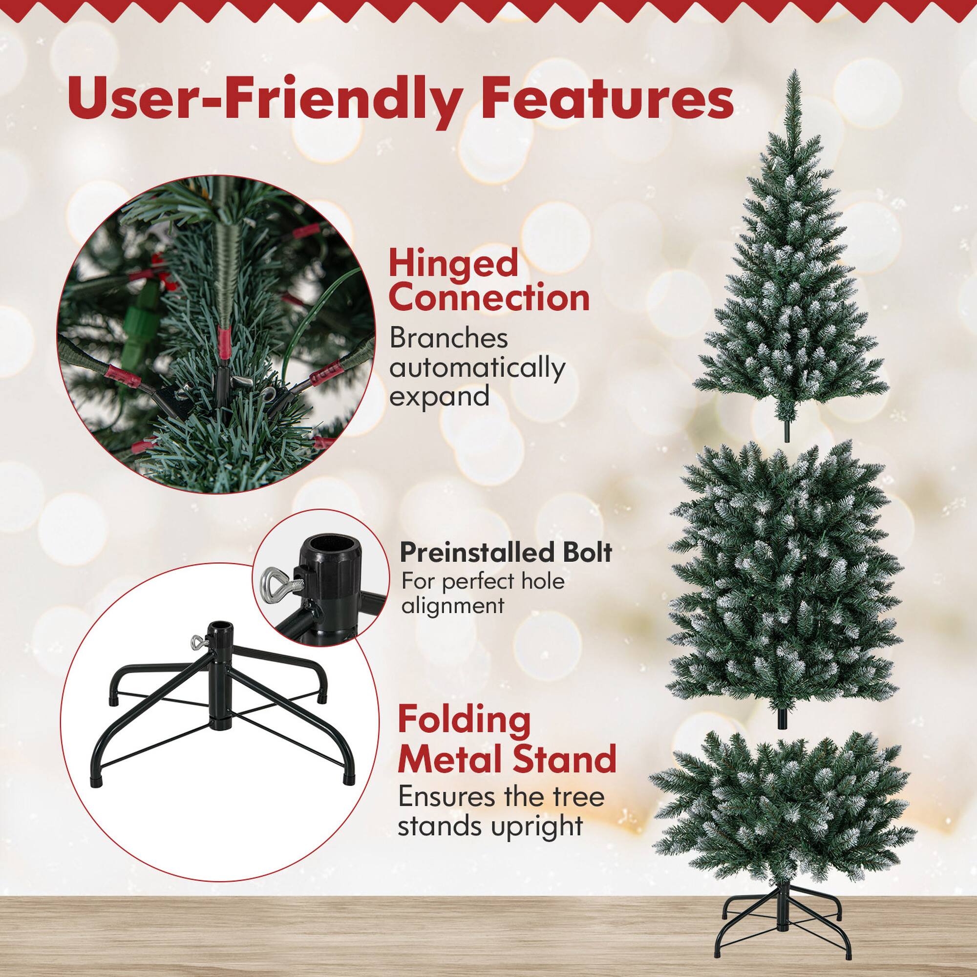 User-Friendly Features

- Hinged Connection
  - Branches automatically expand

- Preinstalled Bolt
  - For perfect hole alignment

- Folding Metal Stand
  - Ensures the tree stands upright
