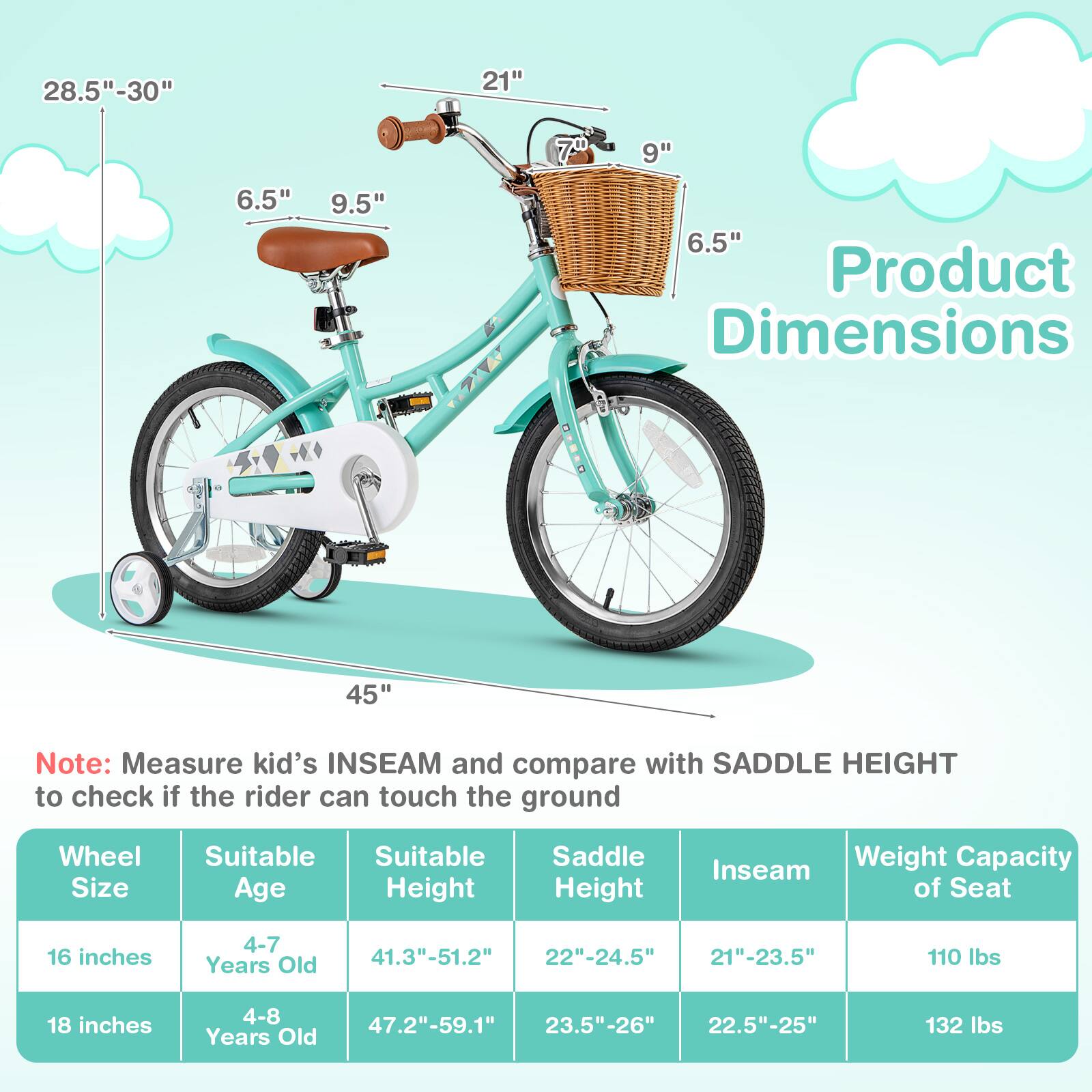 **Product Dimensions**

- **28.5" - 30"**
- **21"**
- **6.5"**
- **9.5"**
- **7"**
- **9"**
- **6.5"**
- **45"**

**Note:** Measure kid's INSEAM and compare with SADDLE HEIGHT to check if the rider can touch the ground

| Wheel Size | Suitable Age | Suitable Height | Saddle Height | Inseam | Weight Capacity of Seat |
|------------|--------------|----------------|--------------|--------|-----------------------|
| 16 inches  | 4-7 Years Old | 41.3" - 51.2"   | 22" - 24.5"   | 21" - 23.5" | 110 lbs |
| 18 inches  | 4-8 Years Old | 47.2" - 59.1"   | 23.5" - 26"   | 22.5" - 25" | 132 lbs |