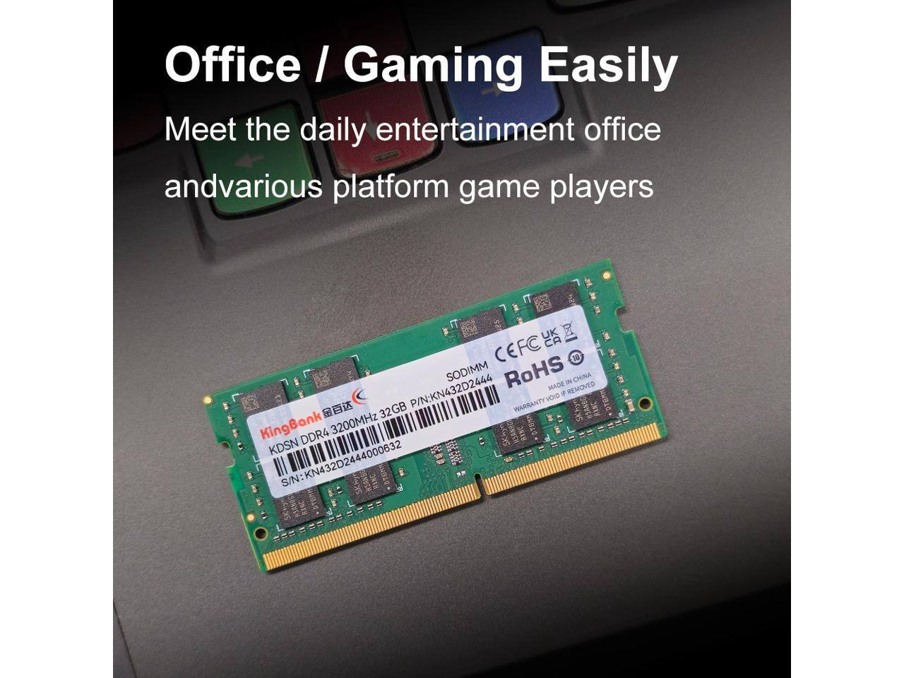 Office / Gaming Easily  
Meet the daily entertainment office and various platform game players  

KingBank  
DDR4 3200MHz 32GB  
S/N: KN432D2444000632  
P/N: KN432D2444  
CEFC C CE 10 SODIMM RoHS 3 CHINA  
MADE IN CHINA  
WARRANTY VOID IF REMOVED  
KDSN
