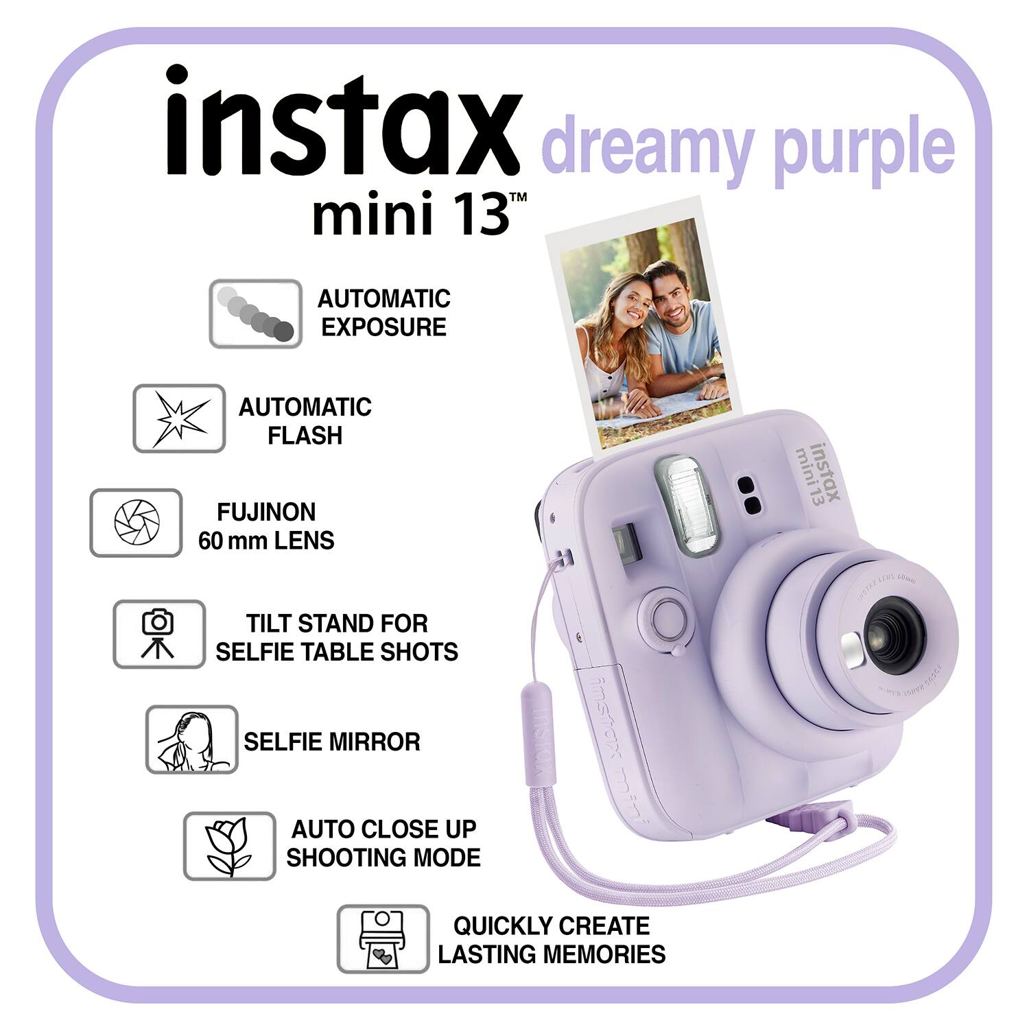 instax dreamy purple mini 13TH  
AUTOMATIC EXPOSURE  
AUTOMATIC FLASH  
FUJINON 60 mm LENS  
TILT STAND FOR SELFIE TABLE SHOTS  
SELFIE MIRROR  
AUTO CLOSE UP SHOOTING MODE  
QUICKLY CREATE LASTING MEMORIES
