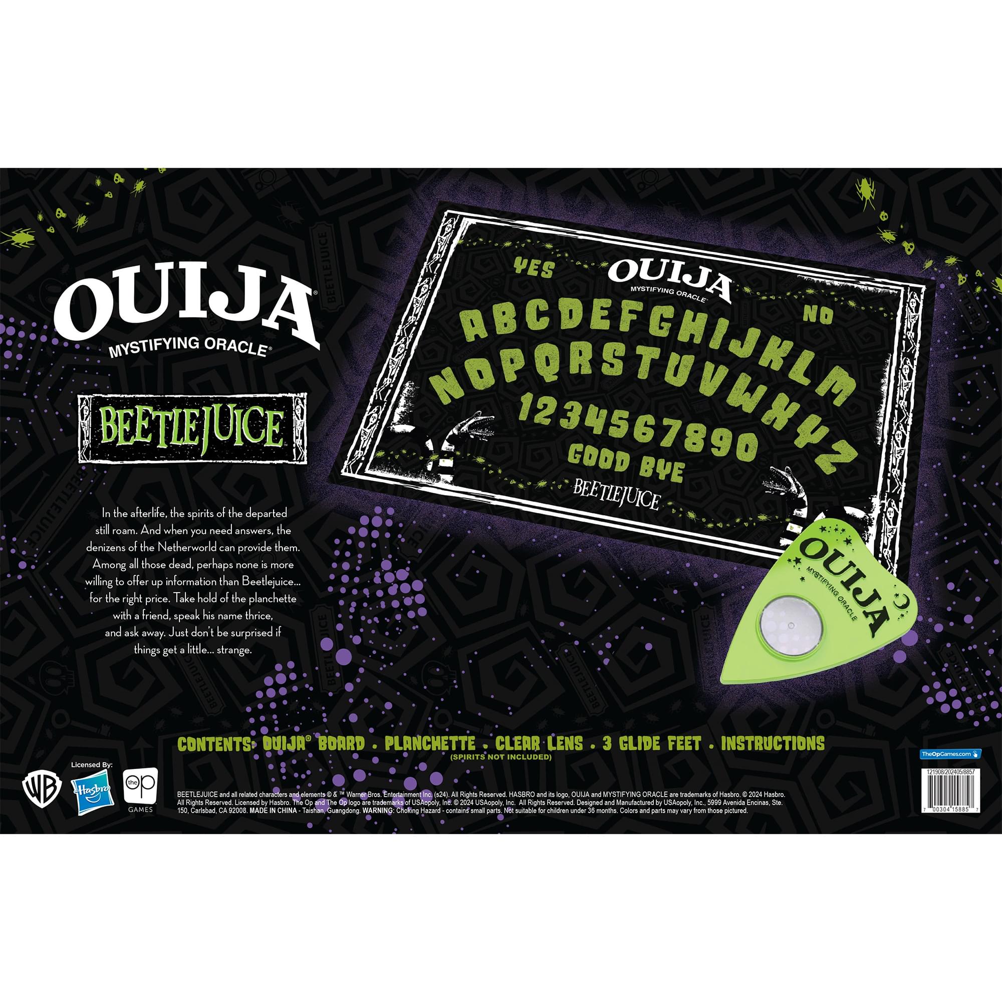 BEETLEJUICE YES OUIJA NO MYSTIFYING ORACLE BEETLEJUICE NOPORSSETUNK2 1234567890 GOOD BYE In the afterlife, the spirits of the departed still roam. And when you need answers, the denizens of the Netherworld can provide them. Among all those dead, perhaps none is more willing to offer up information than Beetlejuice... for the right price. Take hold of the planchette with a friend, speak his name thrice, and ask away. Just don't be surprised if things get a little... strange. CONTENTS: OUIJA BOARD - PLANCHETTE - CLEAR LENS - 3 GLIDE FEET - INSTRUCTIONS